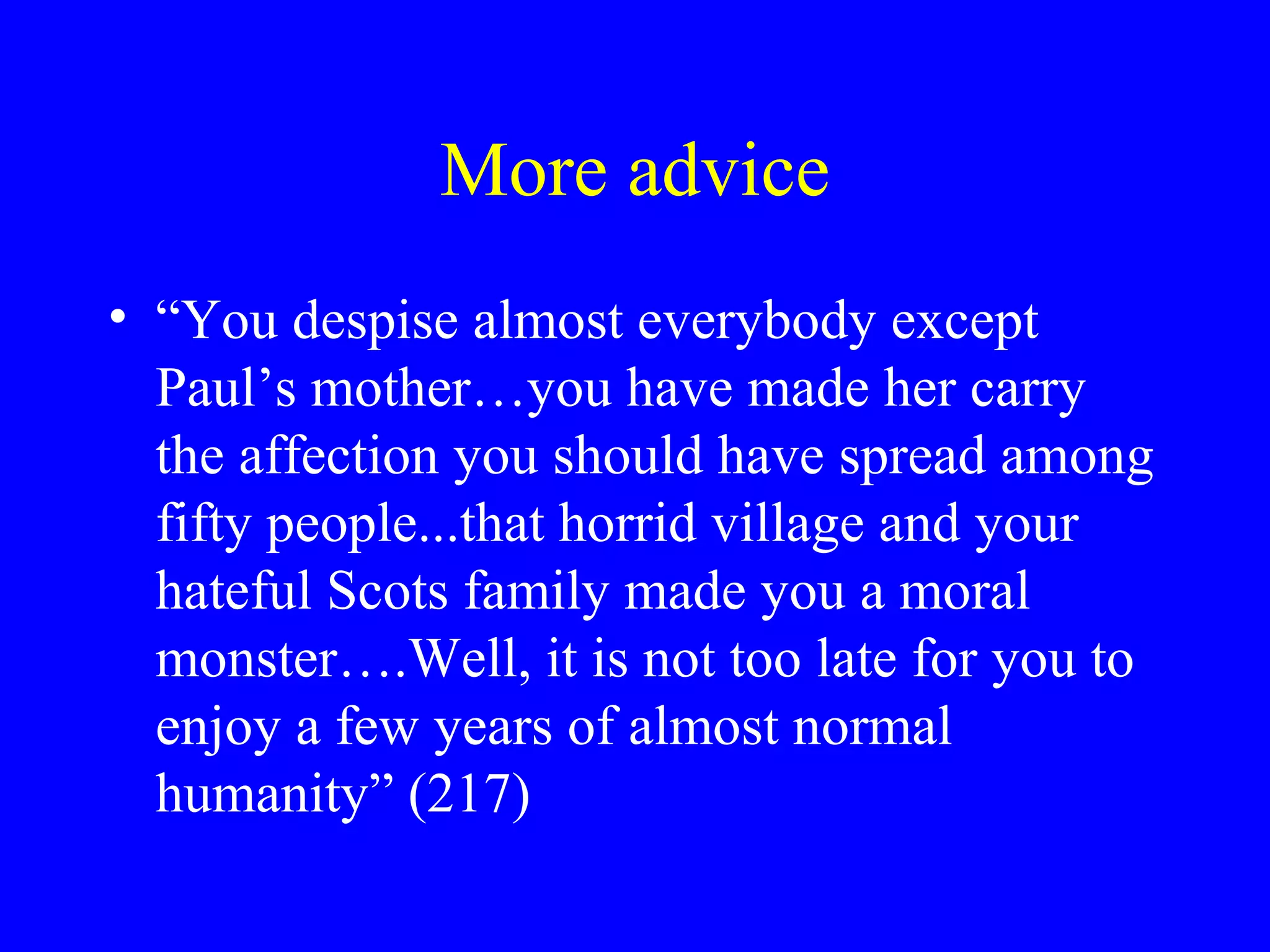 More advice
• “You despise almost everybody except
  Paul’s mother…you have made her carry
  the affection you should have spread among
  fifty people...that horrid village and your
  hateful Scots family made you a moral
  monster….Well, it is not too late for you to
  enjoy a few years of almost normal
  humanity” (217)
 