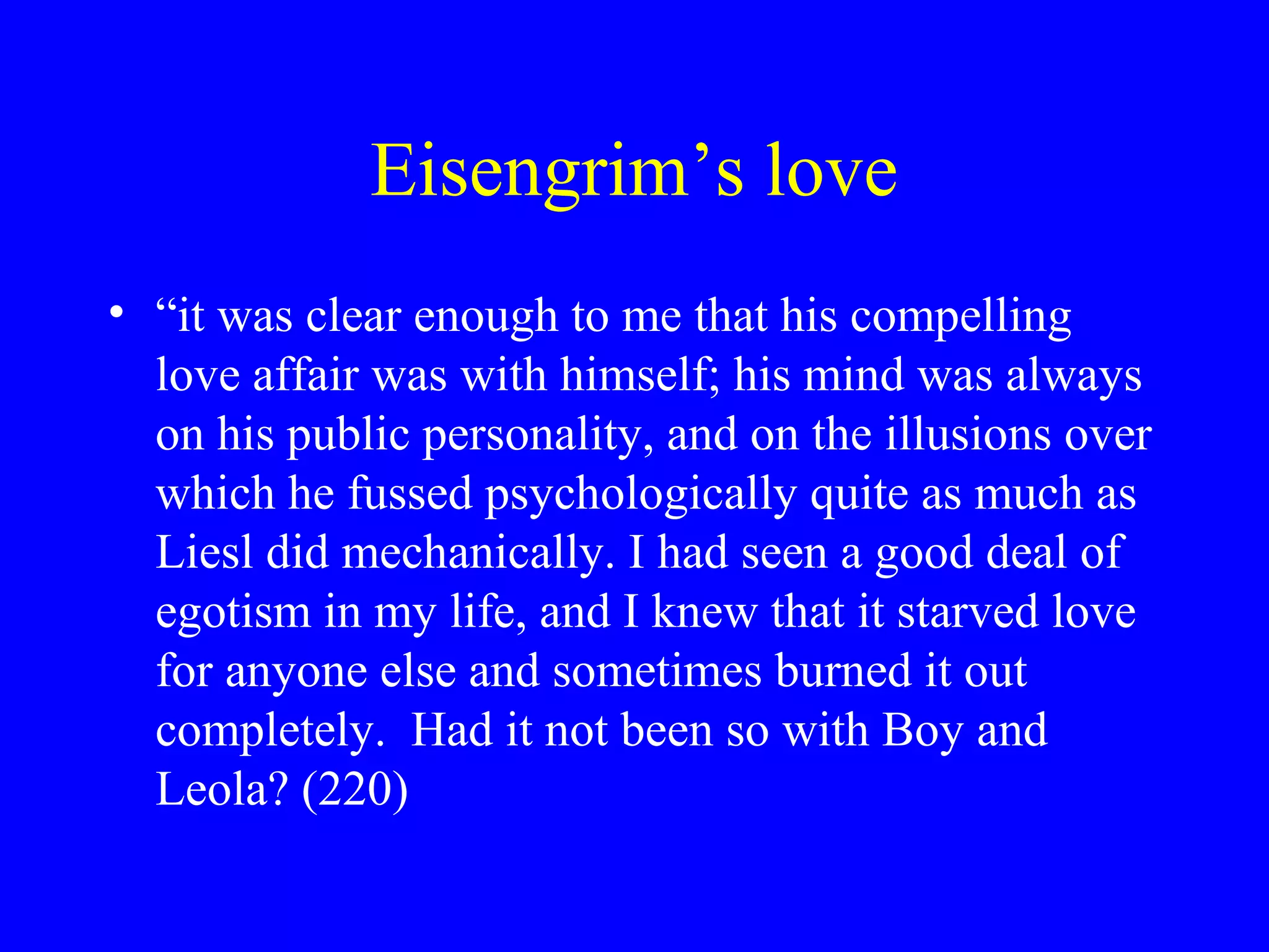 Eisengrim’s love
• “it was clear enough to me that his compelling
  love affair was with himself; his mind was always
  on his public personality, and on the illusions over
  which he fussed psychologically quite as much as
  Liesl did mechanically. I had seen a good deal of
  egotism in my life, and I knew that it starved love
  for anyone else and sometimes burned it out
  completely. Had it not been so with Boy and
  Leola? (220)
 