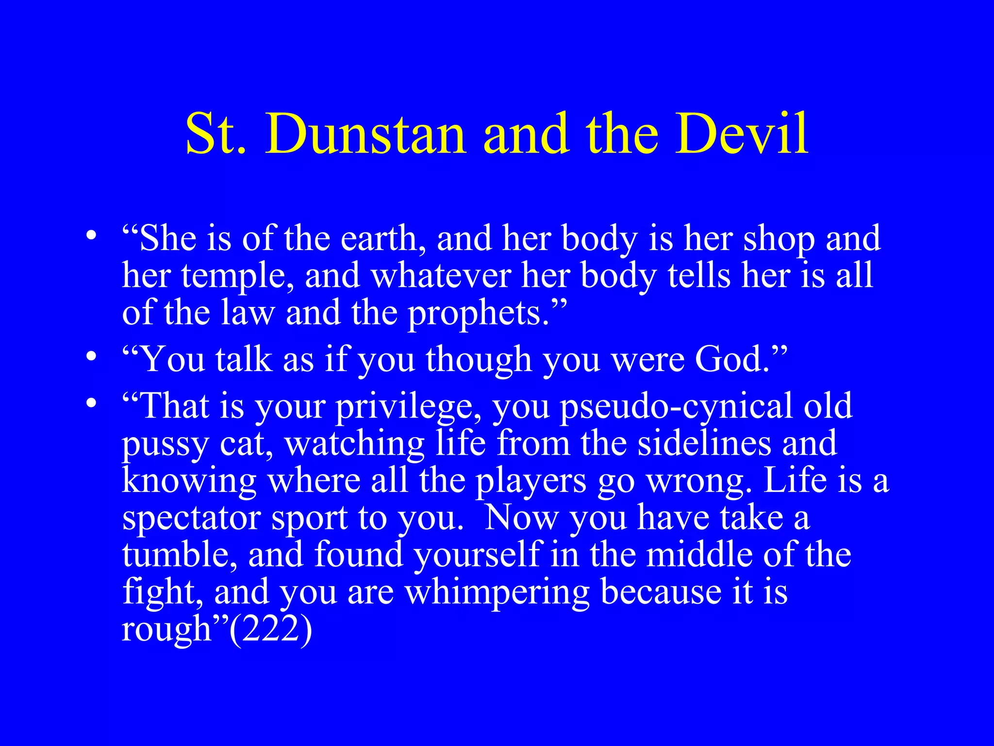 St. Dunstan and the Devil
• “She is of the earth, and her body is her shop and
  her temple, and whatever her body tells her is all
  of the law and the prophets.”
• “You talk as if you though you were God.”
• “That is your privilege, you pseudo-cynical old
  pussy cat, watching life from the sidelines and
  knowing where all the players go wrong. Life is a
  spectator sport to you. Now you have take a
  tumble, and found yourself in the middle of the
  fight, and you are whimpering because it is
  rough”(222)
 