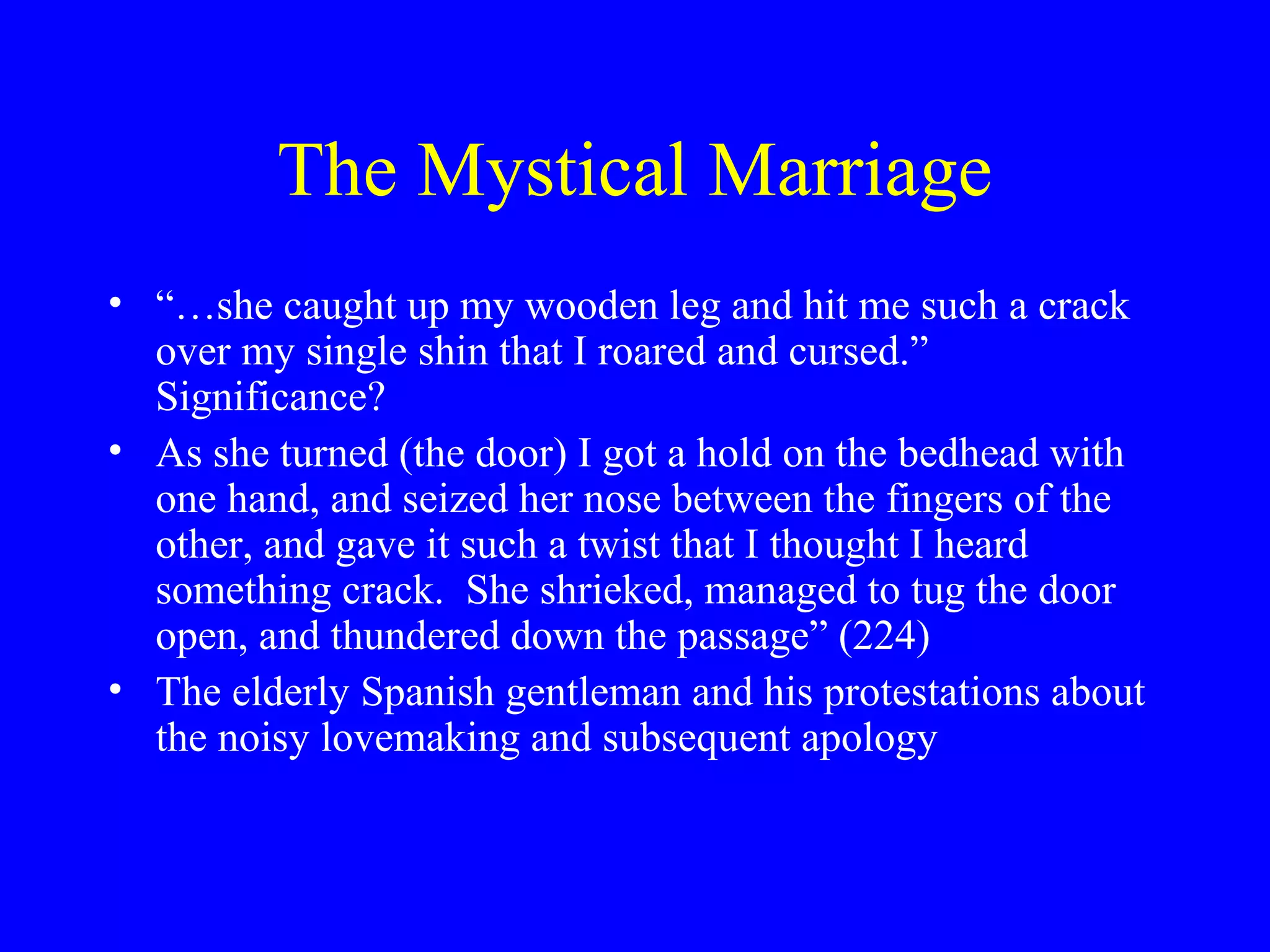 The Mystical Marriage
• “…she caught up my wooden leg and hit me such a crack
  over my single shin that I roared and cursed.”
  Significance?
• As she turned (the door) I got a hold on the bedhead with
  one hand, and seized her nose between the fingers of the
  other, and gave it such a twist that I thought I heard
  something crack. She shrieked, managed to tug the door
  open, and thundered down the passage” (224)
• The elderly Spanish gentleman and his protestations about
  the noisy lovemaking and subsequent apology
 