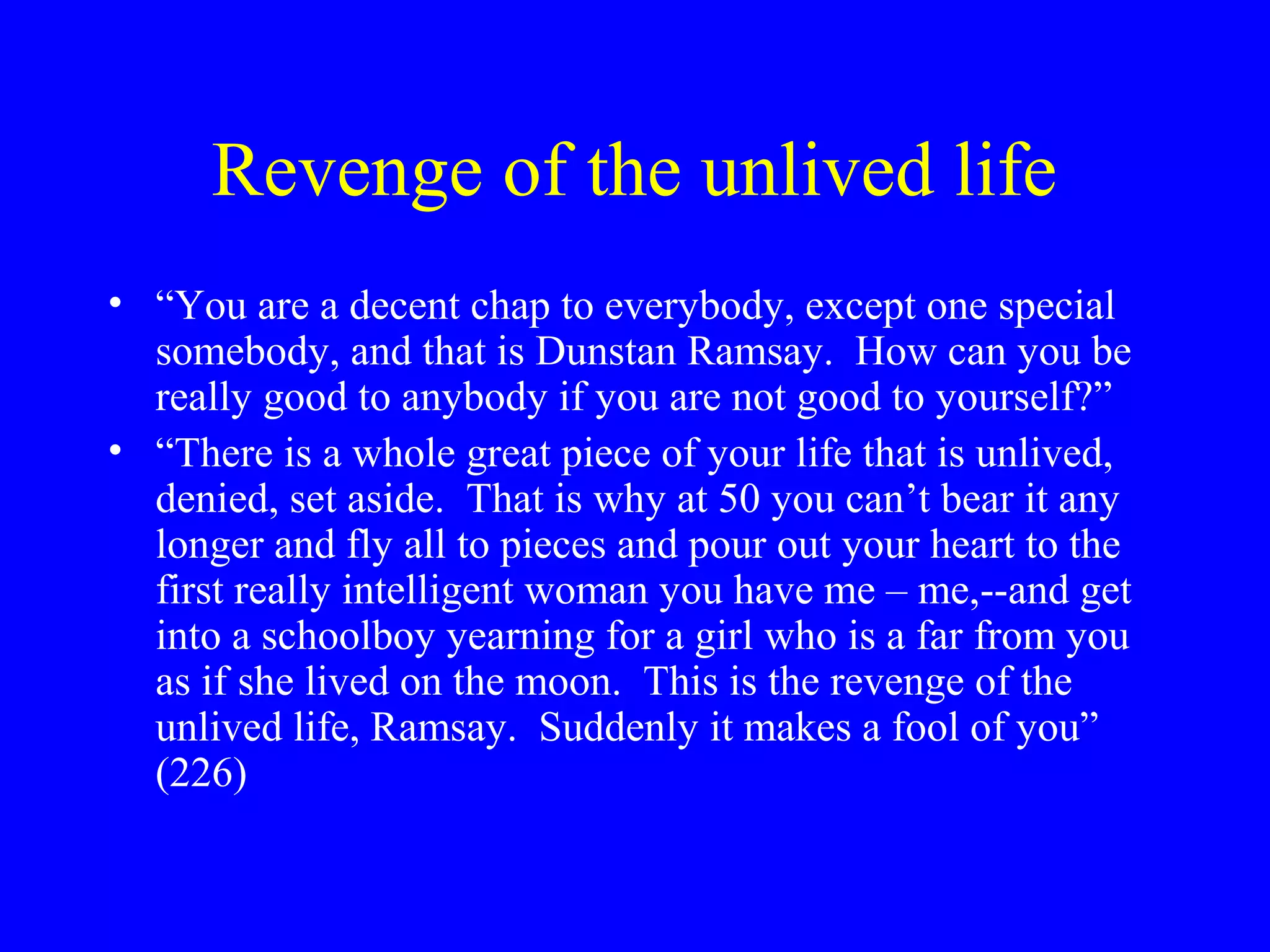 Revenge of the unlived life
• “You are a decent chap to everybody, except one special
  somebody, and that is Dunstan Ramsay. How can you be
  really good to anybody if you are not good to yourself?”
• “There is a whole great piece of your life that is unlived,
  denied, set aside. That is why at 50 you can’t bear it any
  longer and fly all to pieces and pour out your heart to the
  first really intelligent woman you have me – me,--and get
  into a schoolboy yearning for a girl who is a far from you
  as if she lived on the moon. This is the revenge of the
  unlived life, Ramsay. Suddenly it makes a fool of you”
  (226)
 