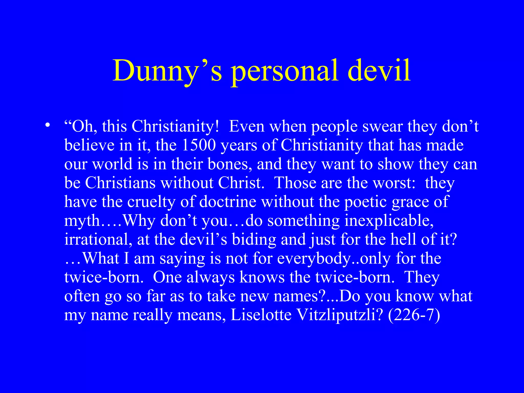 Dunny’s personal devil
• “Oh, this Christianity! Even when people swear they don’t
  believe in it, the 1500 years of Christianity that has made
  our world is in their bones, and they want to show they can
  be Christians without Christ. Those are the worst: they
  have the cruelty of doctrine without the poetic grace of
  myth….Why don’t you…do something inexplicable,
  irrational, at the devil’s biding and just for the hell of it?
  …What I am saying is not for everybody..only for the
  twice-born. One always knows the twice-born. They
  often go so far as to take new names?...Do you know what
  my name really means, Liselotte Vitzliputzli? (226-7)
 
