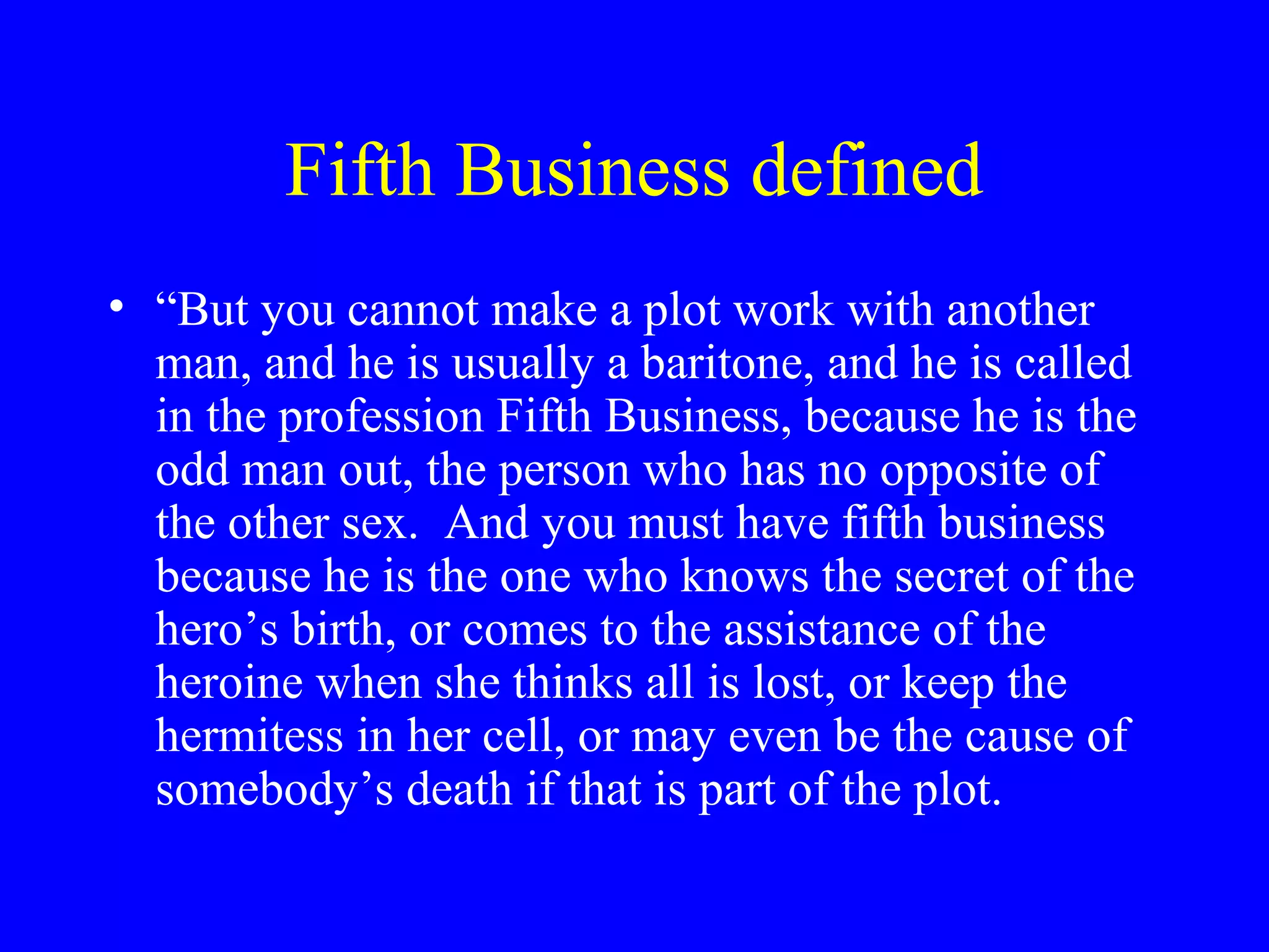 Fifth Business defined
• “But you cannot make a plot work with another
  man, and he is usually a baritone, and he is called
  in the profession Fifth Business, because he is the
  odd man out, the person who has no opposite of
  the other sex. And you must have fifth business
  because he is the one who knows the secret of the
  hero’s birth, or comes to the assistance of the
  heroine when she thinks all is lost, or keep the
  hermitess in her cell, or may even be the cause of
  somebody’s death if that is part of the plot.
 