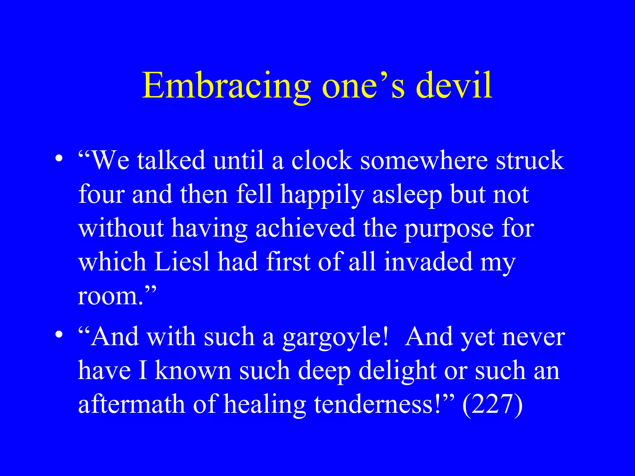 Embracing one’s devil
• “We talked until a clock somewhere struck
  four and then fell happily asleep but not
  without having achieved the purpose for
  which Liesl had first of all invaded my
  room.”
• “And with such a gargoyle! And yet never
  have I known such deep delight or such an
  aftermath of healing tenderness!” (227)
 