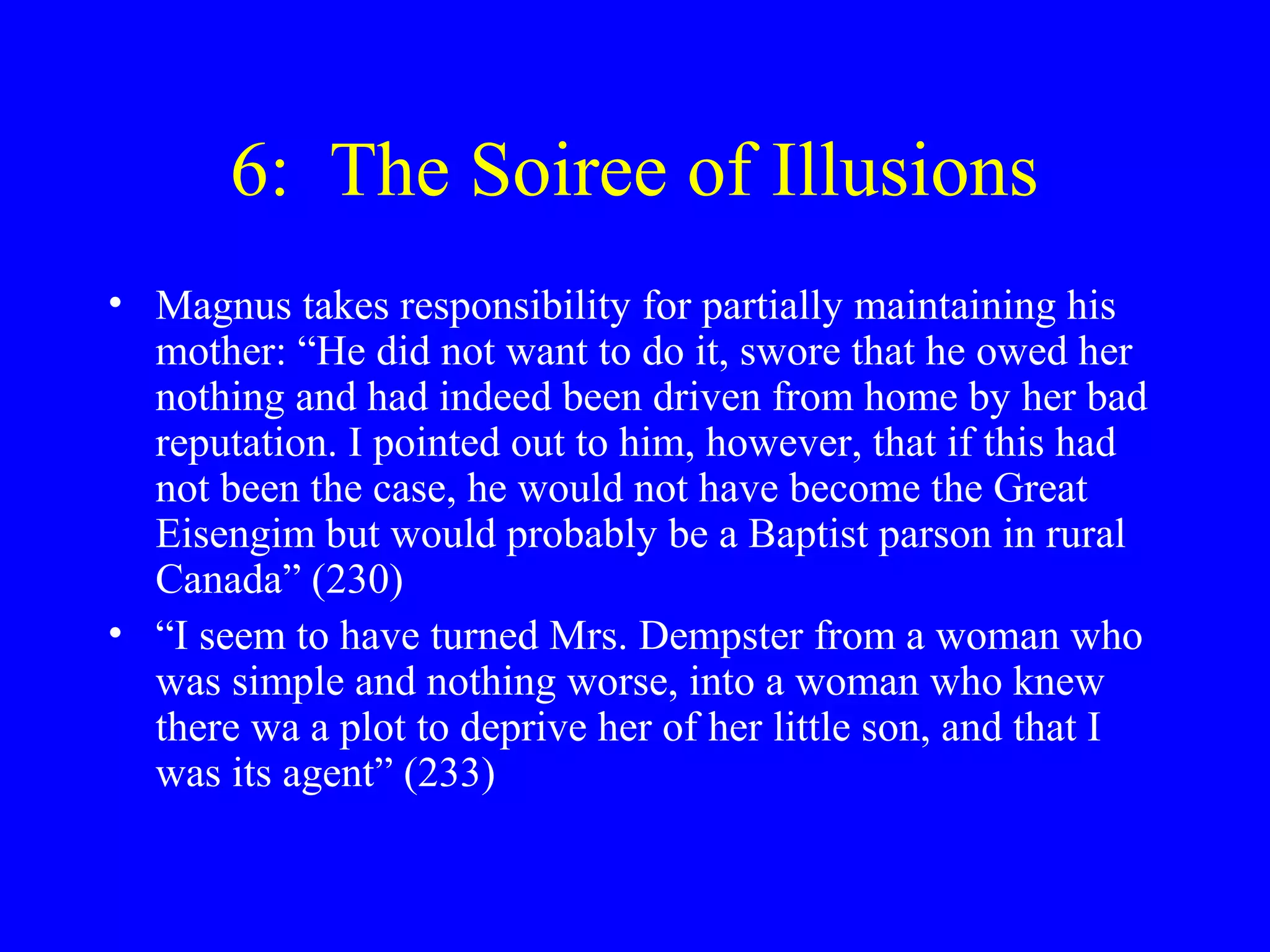 6: The Soiree of Illusions
• Magnus takes responsibility for partially maintaining his
  mother: “He did not want to do it, swore that he owed her
  nothing and had indeed been driven from home by her bad
  reputation. I pointed out to him, however, that if this had
  not been the case, he would not have become the Great
  Eisengim but would probably be a Baptist parson in rural
  Canada” (230)
• “I seem to have turned Mrs. Dempster from a woman who
  was simple and nothing worse, into a woman who knew
  there wa a plot to deprive her of her little son, and that I
  was its agent” (233)
 