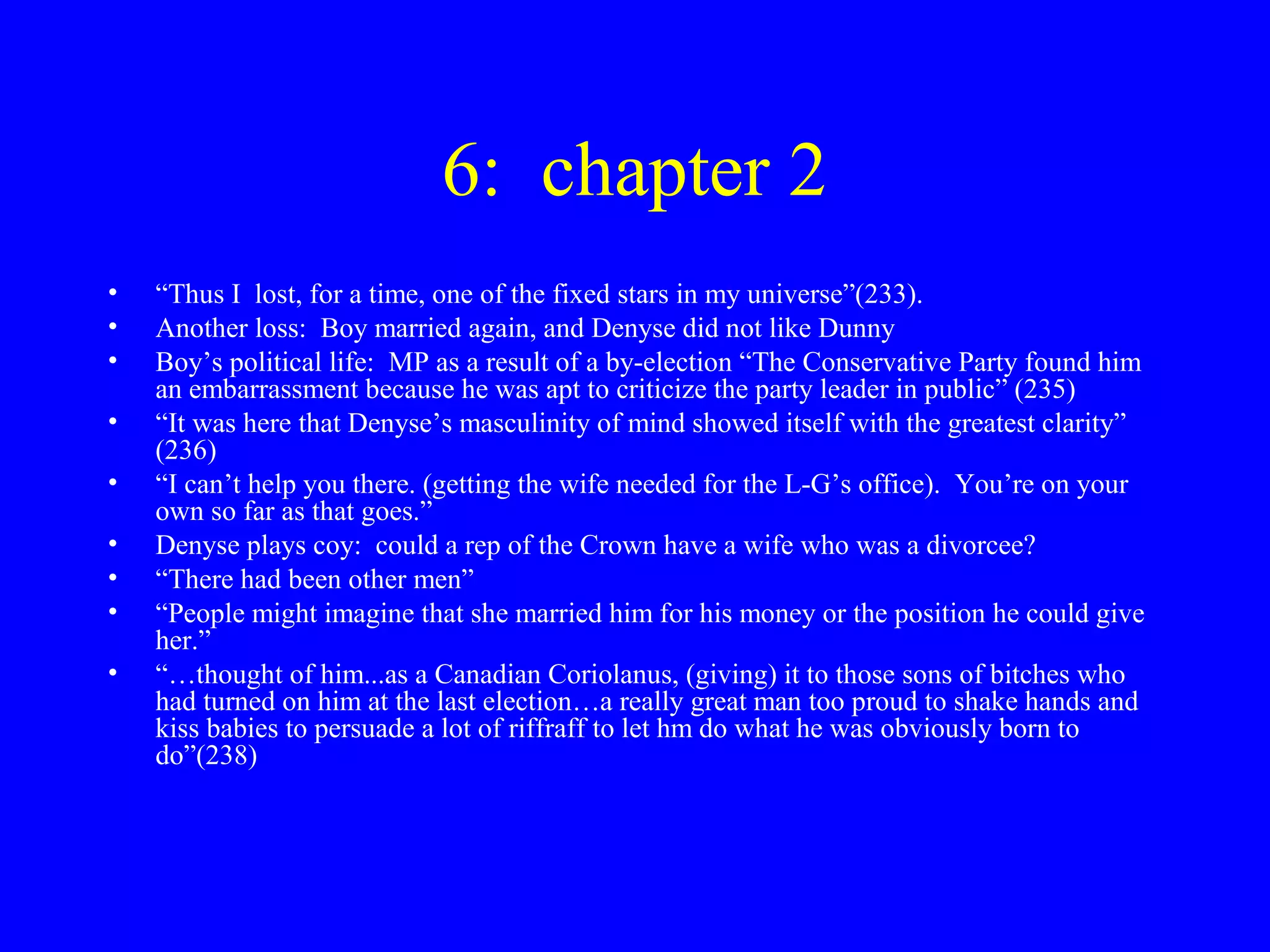 6: chapter 2
•   “Thus I lost, for a time, one of the fixed stars in my universe”(233).
•   Another loss: Boy married again, and Denyse did not like Dunny
•   Boy’s political life: MP as a result of a by-election “The Conservative Party found him
    an embarrassment because he was apt to criticize the party leader in public” (235)
•   “It was here that Denyse’s masculinity of mind showed itself with the greatest clarity”
    (236)
•   “I can’t help you there. (getting the wife needed for the L-G’s office). You’re on your
    own so far as that goes.”
•   Denyse plays coy: could a rep of the Crown have a wife who was a divorcee?
•   “There had been other men”
•   “People might imagine that she married him for his money or the position he could give
    her.”
•   “…thought of him...as a Canadian Coriolanus, (giving) it to those sons of bitches who
    had turned on him at the last election…a really great man too proud to shake hands and
    kiss babies to persuade a lot of riffraff to let hm do what he was obviously born to
    do”(238)
 