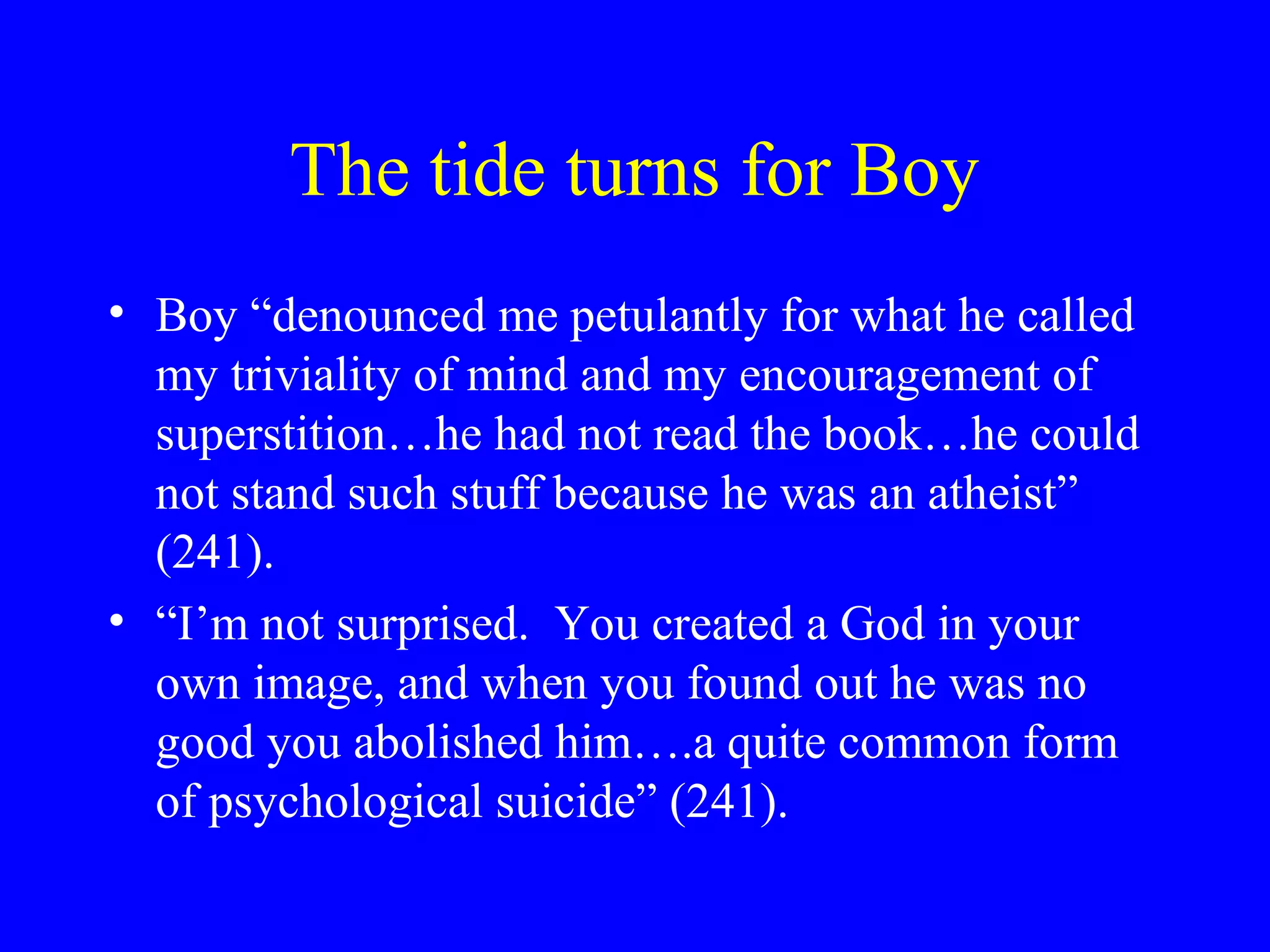 The tide turns for Boy
• Boy “denounced me petulantly for what he called
  my triviality of mind and my encouragement of
  superstition…he had not read the book…he could
  not stand such stuff because he was an atheist”
  (241).
• “I’m not surprised. You created a God in your
  own image, and when you found out he was no
  good you abolished him….a quite common form
  of psychological suicide” (241).
 