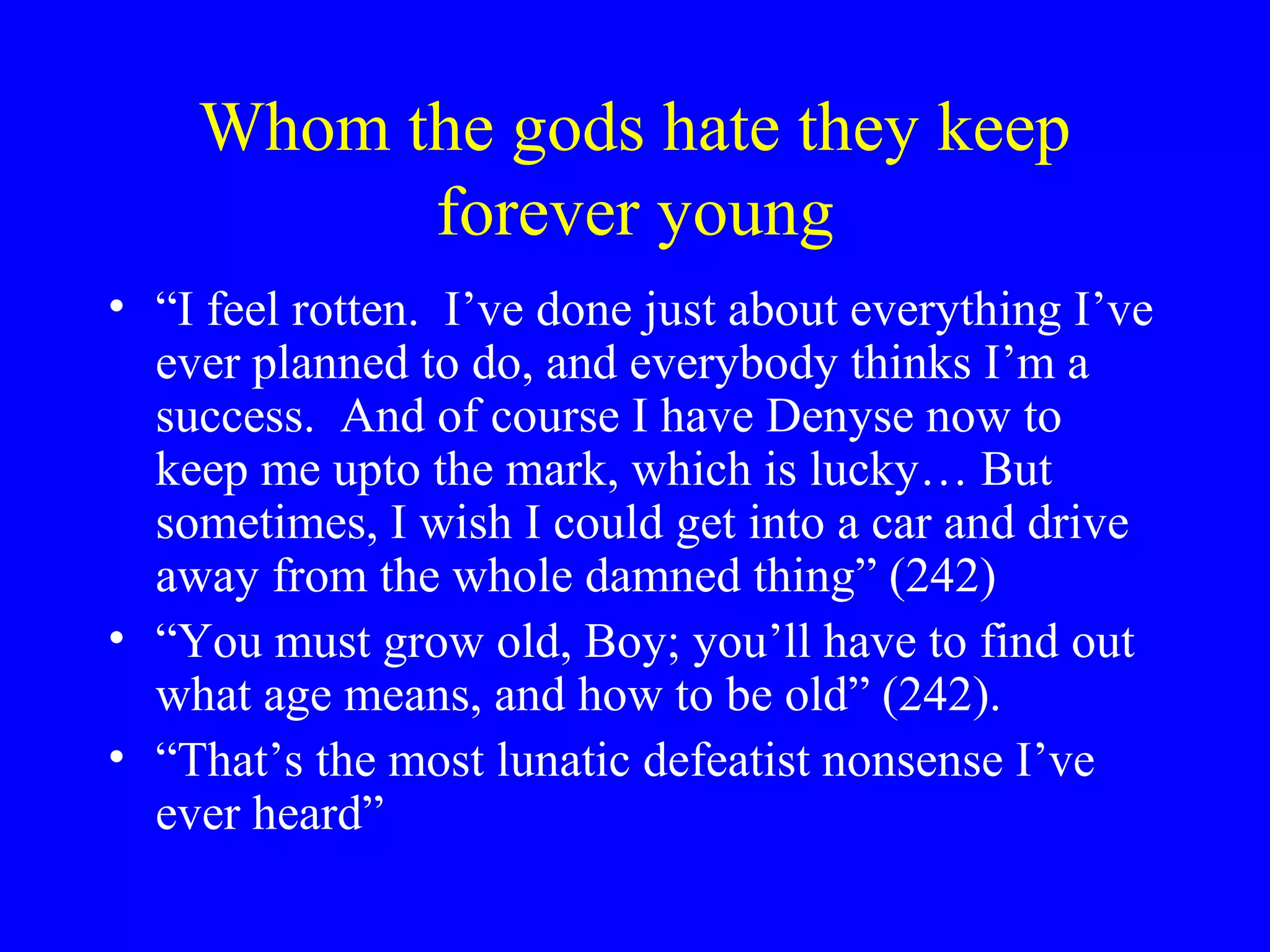 Whom the gods hate they keep
          forever young
• “I feel rotten. I’ve done just about everything I’ve
  ever planned to do, and everybody thinks I’m a
  success. And of course I have Denyse now to
  keep me upto the mark, which is lucky… But
  sometimes, I wish I could get into a car and drive
  away from the whole damned thing” (242)
• “You must grow old, Boy; you’ll have to find out
  what age means, and how to be old” (242).
• “That’s the most lunatic defeatist nonsense I’ve
  ever heard”
 
