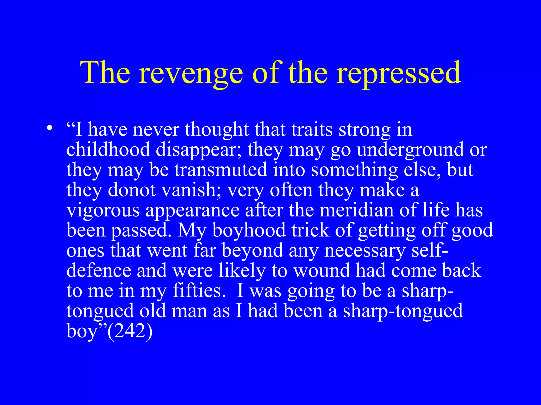 The revenge of the repressed
• “I have never thought that traits strong in
  childhood disappear; they may go underground or
  they may be transmuted into something else, but
  they donot vanish; very often they make a
  vigorous appearance after the meridian of life has
  been passed. My boyhood trick of getting off good
  ones that went far beyond any necessary self-
  defence and were likely to wound had come back
  to me in my fifties. I was going to be a sharp-
  tongued old man as I had been a sharp-tongued
  boy”(242)
 