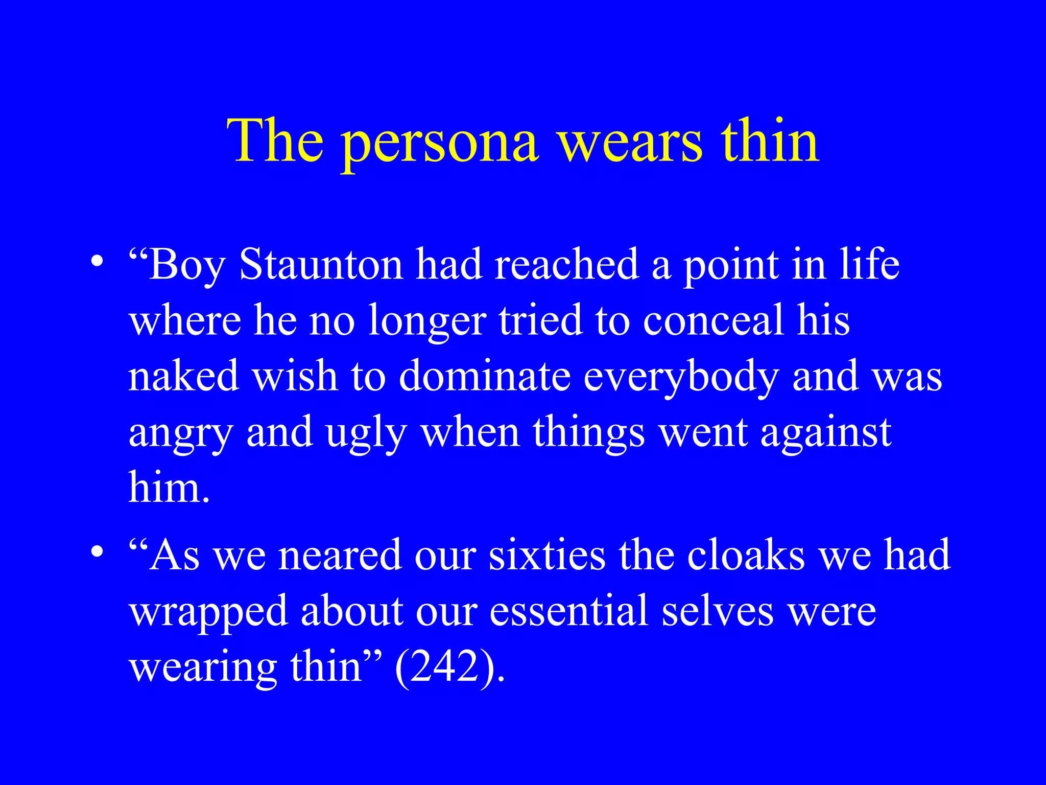 The persona wears thin
• “Boy Staunton had reached a point in life
  where he no longer tried to conceal his
  naked wish to dominate everybody and was
  angry and ugly when things went against
  him.
• “As we neared our sixties the cloaks we had
  wrapped about our essential selves were
  wearing thin” (242).
 