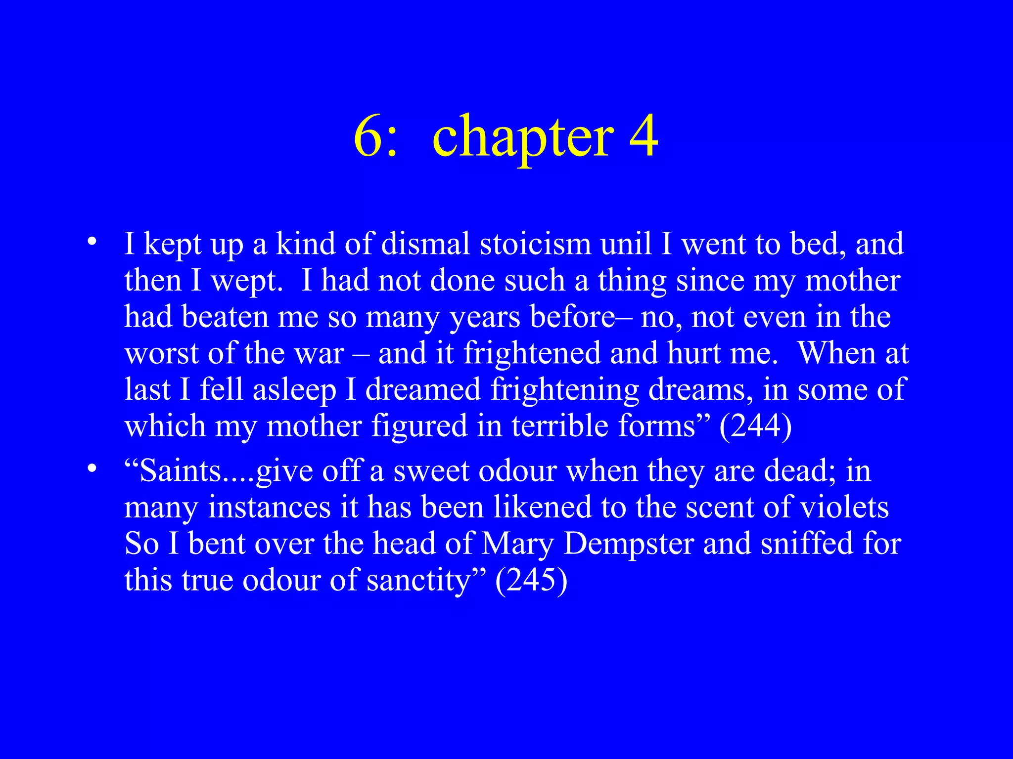 6: chapter 4
• I kept up a kind of dismal stoicism unil I went to bed, and
  then I wept. I had not done such a thing since my mother
  had beaten me so many years before– no, not even in the
  worst of the war – and it frightened and hurt me. When at
  last I fell asleep I dreamed frightening dreams, in some of
  which my mother figured in terrible forms” (244)
• “Saints....give off a sweet odour when they are dead; in
  many instances it has been likened to the scent of violets
  So I bent over the head of Mary Dempster and sniffed for
  this true odour of sanctity” (245)
 