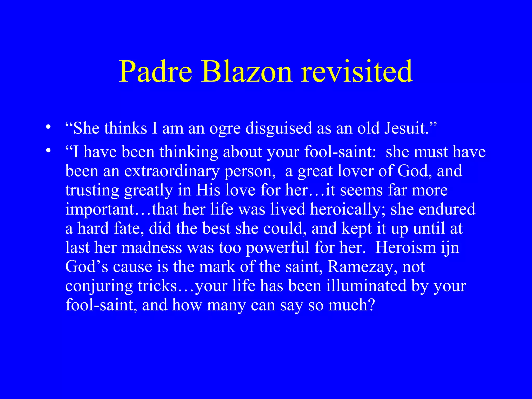 Padre Blazon revisited
• “She thinks I am an ogre disguised as an old Jesuit.”
• “I have been thinking about your fool-saint: she must have
  been an extraordinary person, a great lover of God, and
  trusting greatly in His love for her…it seems far more
  important…that her life was lived heroically; she endured
  a hard fate, did the best she could, and kept it up until at
  last her madness was too powerful for her. Heroism ijn
  God’s cause is the mark of the saint, Ramezay, not
  conjuring tricks…your life has been illuminated by your
  fool-saint, and how many can say so much?
 