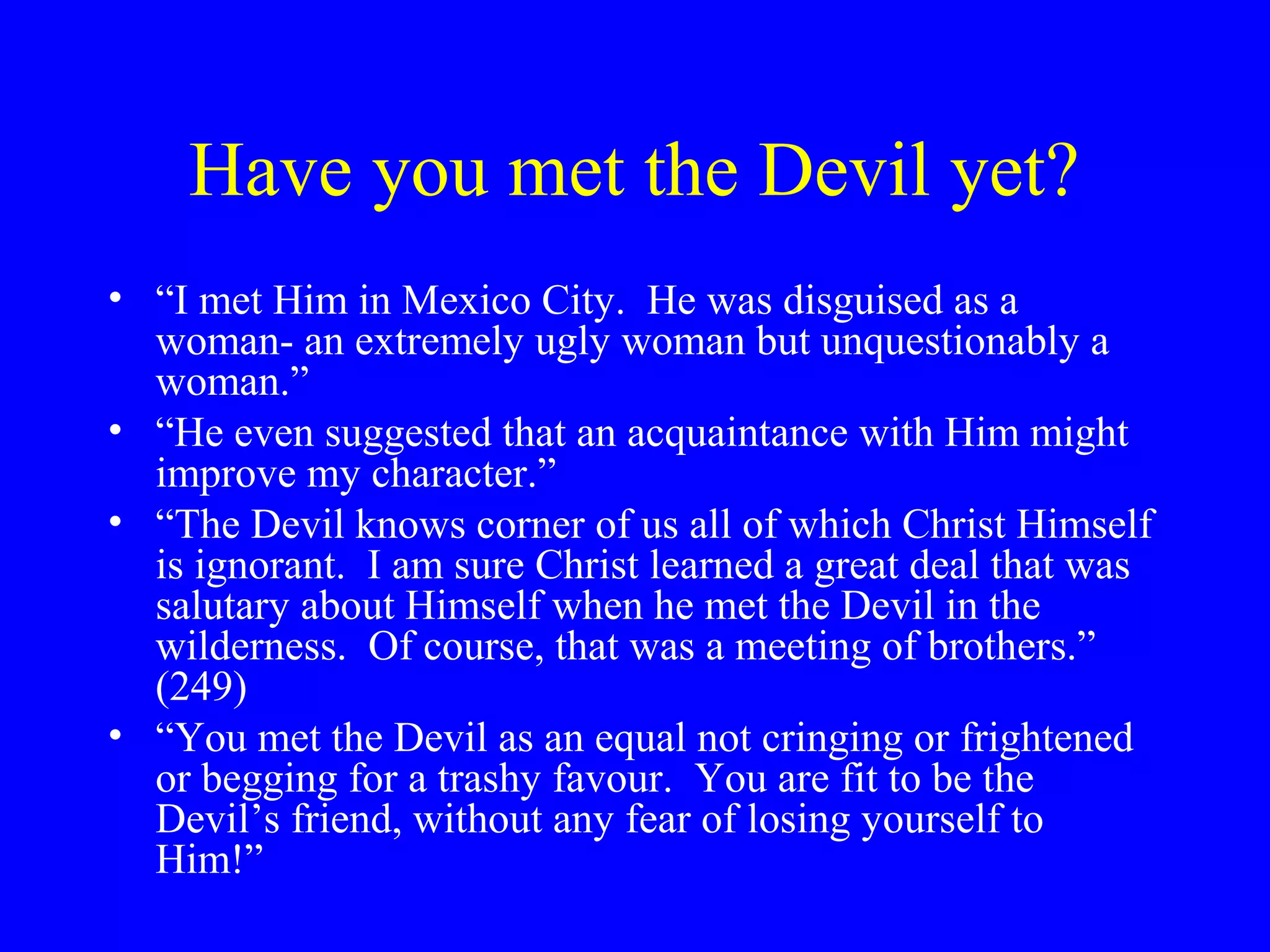 Have you met the Devil yet?
• “I met Him in Mexico City. He was disguised as a
  woman- an extremely ugly woman but unquestionably a
  woman.”
• “He even suggested that an acquaintance with Him might
  improve my character.”
• “The Devil knows corner of us all of which Christ Himself
  is ignorant. I am sure Christ learned a great deal that was
  salutary about Himself when he met the Devil in the
  wilderness. Of course, that was a meeting of brothers.”
  (249)
• “You met the Devil as an equal not cringing or frightened
  or begging for a trashy favour. You are fit to be the
  Devil’s friend, without any fear of losing yourself to
  Him!”
 