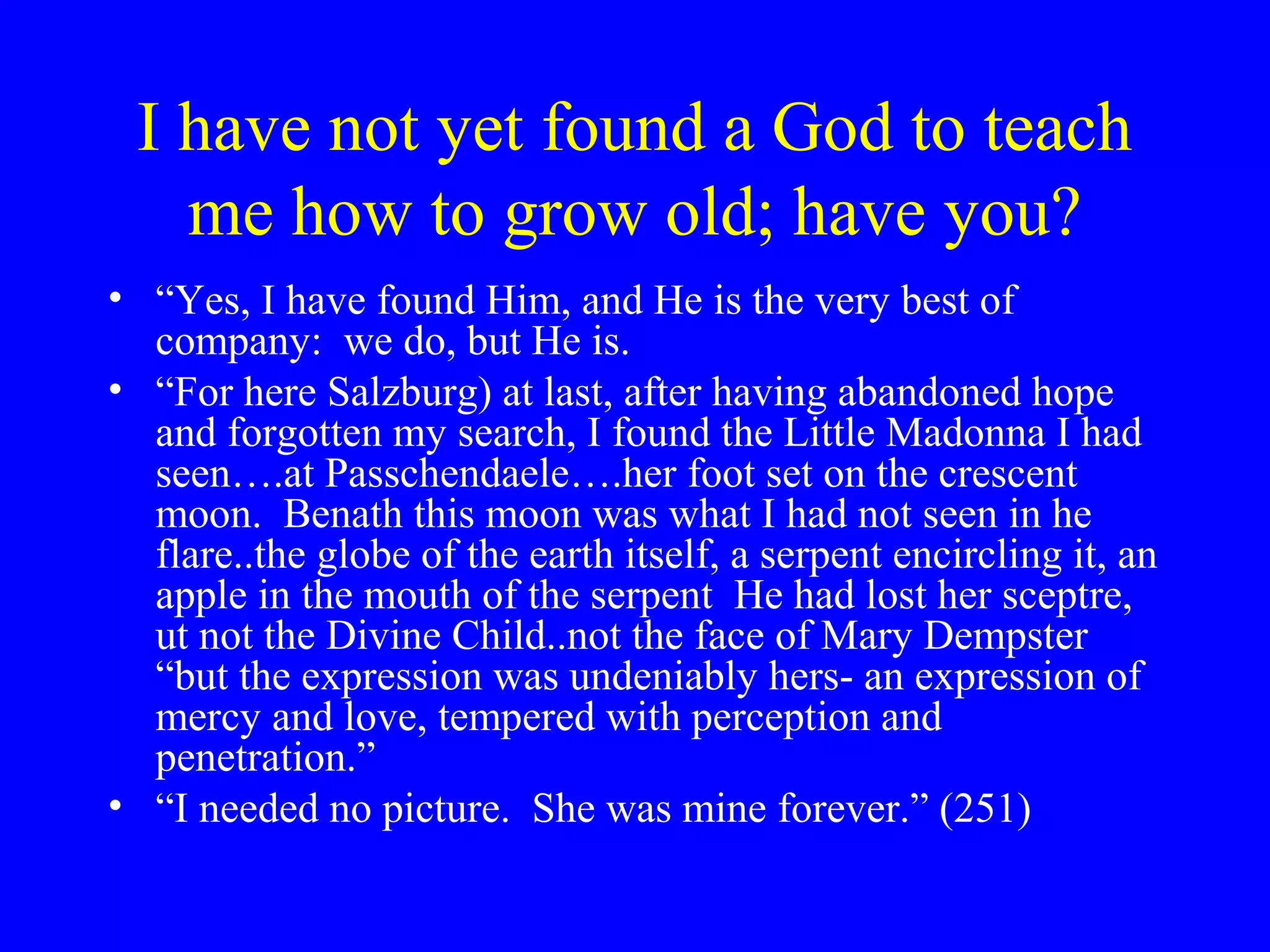 I have not yet found a God to teach
   me how to grow old; have you?
• “Yes, I have found Him, and He is the very best of
  company: we do, but He is.
• “For here Salzburg) at last, after having abandoned hope
  and forgotten my search, I found the Little Madonna I had
  seen….at Passchendaele….her foot set on the crescent
  moon. Benath this moon was what I had not seen in he
  flare..the globe of the earth itself, a serpent encircling it, an
  apple in the mouth of the serpent He had lost her sceptre,
  ut not the Divine Child..not the face of Mary Dempster
  “but the expression was undeniably hers- an expression of
  mercy and love, tempered with perception and
  penetration.”
• “I needed no picture. She was mine forever.” (251)
 