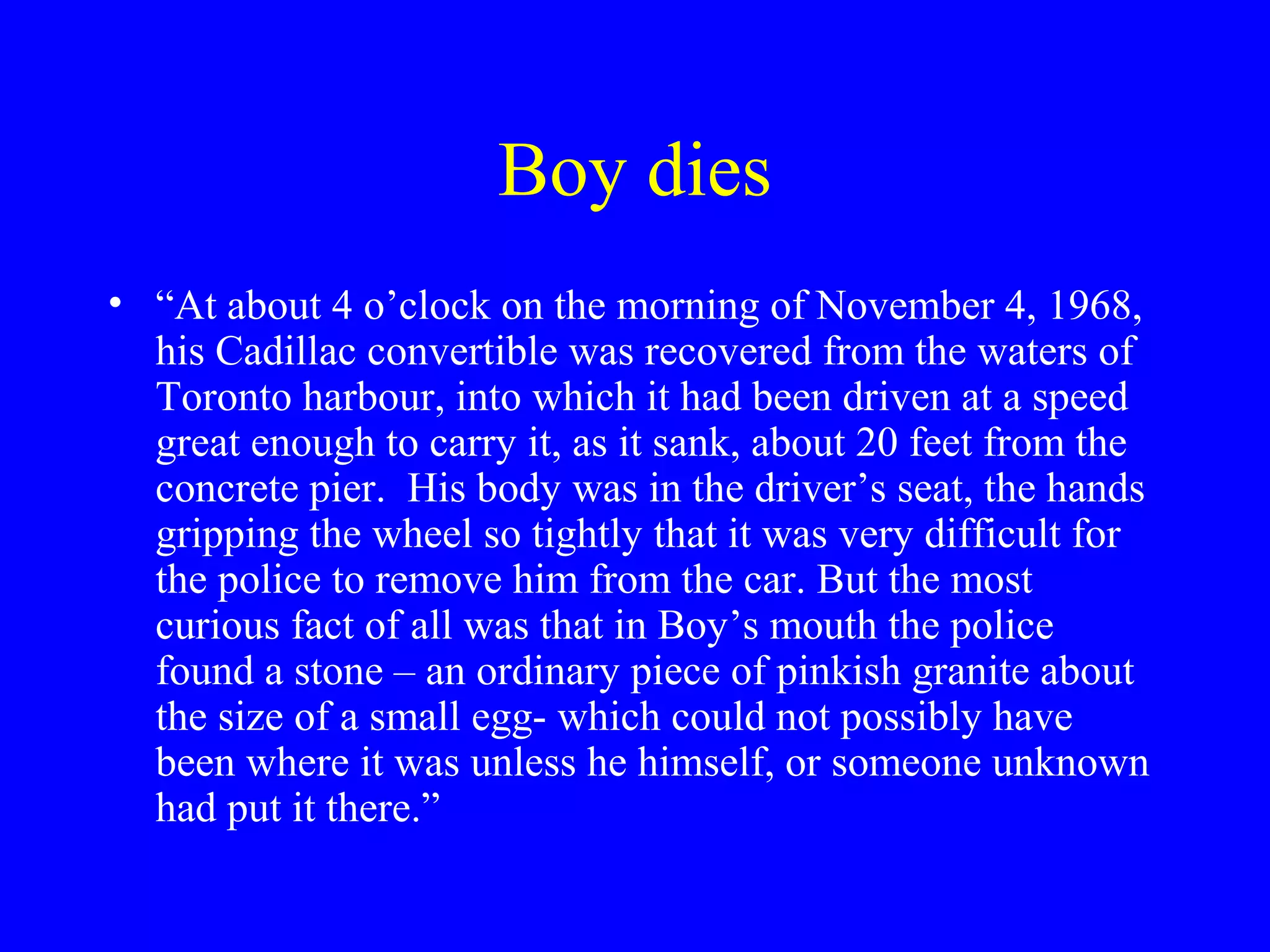 Boy dies
• “At about 4 o’clock on the morning of November 4, 1968,
  his Cadillac convertible was recovered from the waters of
  Toronto harbour, into which it had been driven at a speed
  great enough to carry it, as it sank, about 20 feet from the
  concrete pier. His body was in the driver’s seat, the hands
  gripping the wheel so tightly that it was very difficult for
  the police to remove him from the car. But the most
  curious fact of all was that in Boy’s mouth the police
  found a stone – an ordinary piece of pinkish granite about
  the size of a small egg- which could not possibly have
  been where it was unless he himself, or someone unknown
  had put it there.”
 