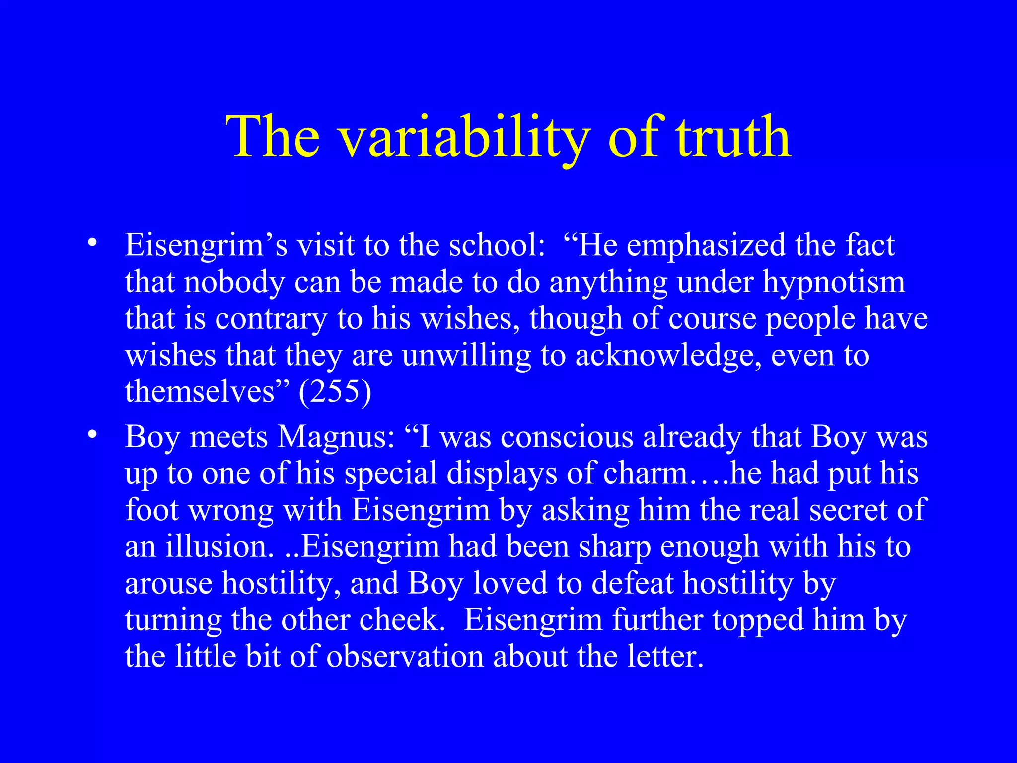 The variability of truth
• Eisengrim’s visit to the school: “He emphasized the fact
  that nobody can be made to do anything under hypnotism
  that is contrary to his wishes, though of course people have
  wishes that they are unwilling to acknowledge, even to
  themselves” (255)
• Boy meets Magnus: “I was conscious already that Boy was
  up to one of his special displays of charm….he had put his
  foot wrong with Eisengrim by asking him the real secret of
  an illusion. ..Eisengrim had been sharp enough with his to
  arouse hostility, and Boy loved to defeat hostility by
  turning the other cheek. Eisengrim further topped him by
  the little bit of observation about the letter.
 