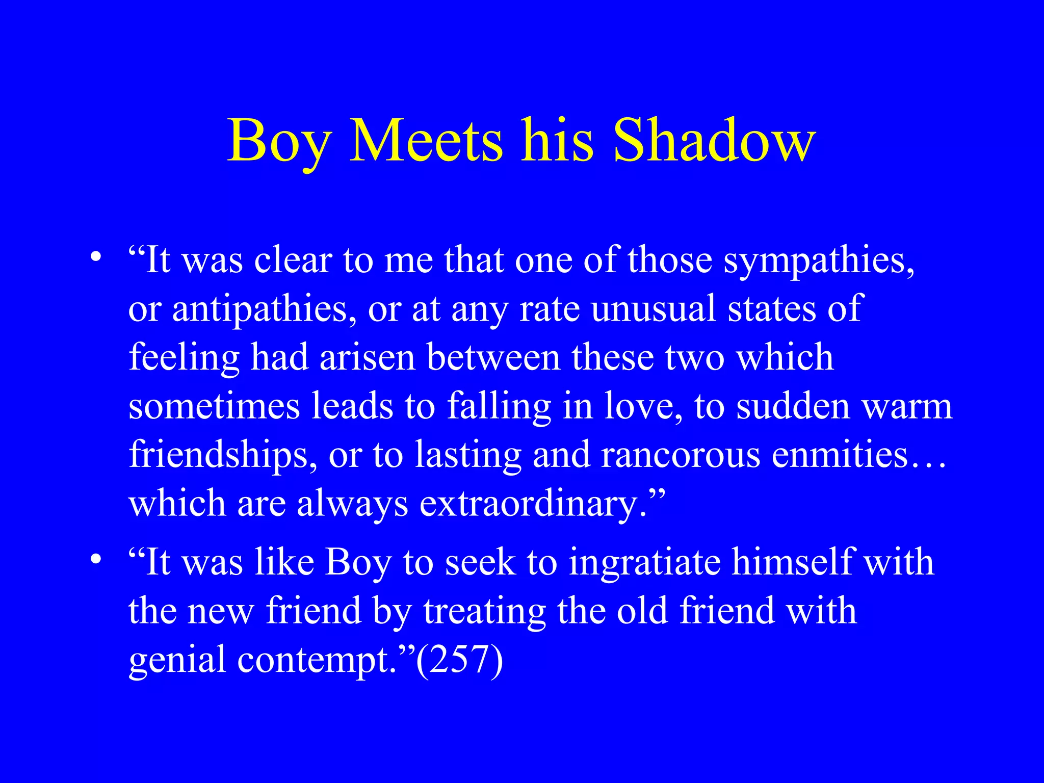 Boy Meets his Shadow
• “It was clear to me that one of those sympathies,
  or antipathies, or at any rate unusual states of
  feeling had arisen between these two which
  sometimes leads to falling in love, to sudden warm
  friendships, or to lasting and rancorous enmities…
  which are always extraordinary.”
• “It was like Boy to seek to ingratiate himself with
  the new friend by treating the old friend with
  genial contempt.”(257)
 