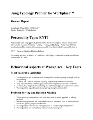 Jung Typology Profiler for Workplace™

General Report

Completed: 07-Jul-09 8:18 AM UMST
Results Reliability: 92% (reliable)



Personality Type: ENTJ
According to Carl Jung approach, people can be classified using four criteria: Extraversion -
Introversion, Sensing – Intuition, Thinking - Feeling, and Judging – Perceiving. Different
combinations of the criteria determine a personality type. Respondent’s personality type is

ENTJ - Extravert iNtuition Thinking Judging

Personality type may be a factor of candidate’s suitability for particular activity and effective
performance in a team.




Behavioral Aspects at Workplace : Key Facts
Most Favorable Activities
   1. This respondent will be successful in managerial activities requiring thorough analysis
      and planning
   2. As a rule, ENTJs favor activities requiring responsibility and effective actions
   3. They are comfortable with managing and maintaining effective business operations
   4. As a rule, they are productive initiating and implementing projects and business ideas
   5. This respondent is good in activities requiring strong leadership skills

Problem Solving and Decision Making
   1. This respondent uses a rational and at the same time heuristic approach to solving
      problems
   2. When solving problems, this respondent considers immediate facts of the situation as
      well as the general perspective of events
   3. This respondent considers the future prospects as a matter of great importance
   4. This respondent can easily change tactics, to achieve the goals
 