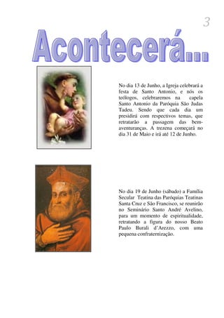 3



No dia 13 de Junho, a Igreja celebrará a
festa de Santo Antonio, e nós os
teólogos, celebraremos na         capela
Santo Antonio da Paróquia São Judas
Tadeu. Sendo que cada dia um
presidirá com respectivos temas, que
retratarão a passagem das bem-
aventuranças. A trezena começará no
dia 31 de Maio e irá até 12 de Junho.




No dia 19 de Junho (sábado) a Família
Secular Teatina das Paróquias Teatinas
Santa Cruz e São Francisco, se reunirão
no Seminário Santo André Avelino,
para um momento de espiritualidade,
retratando a figura do nosso Beato
Paulo Burali d’Arezzo, com uma
pequena confraternização.
 