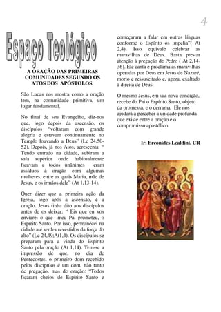 4
                                           começaram a falar em outras línguas
                                           conforme o Espírito os impelia”( At
                                           2,4). Isso equivale celebrar as
                                           maravilhas de Deus. Basta prestar
                                           atenção à pregação de Pedro ( At 2,14-
                                           36). Ele canta e proclama as maravilhas
  A ORAÇÃO DAS PRIMEIRAS                   operadas por Deus em Jesus de Nazaré,
 COMUNIDADES SEGUNDO OS                    morto e ressuscitado e, agora, exaltado
    ATOS DOS APÓSTOLOS.                    à direita de Deus.
São Lucas nos mostra como a oração         O mesmo Jesus, em sua nova condição,
tem, na comunidade primitiva, um           recebe do Pai o Espírito Santo, objeto
lugar fundamental.                         da promessa, e o derrama. Ele nos
                                           ajudará a perceber a unidade profunda
No final de seu Evangelho, diz-nos         que existe entre a oração e o
que, logo depois da ascensão, os           compromisso apostólico.
discípulos “voltaram com grande
alegria e estavam continuamente no
Templo louvando a Deus” (Lc 24,50-                    Ir. Erconides Lealdini, CR
52). Depois, já nos Atos, acrescenta: “
Tendo entrado na cidade, subiram a
sala superior onde habitualmente
ficavam e todos unânimes           eram
assíduos à oração com algumas
mulheres, entre as quais Maria, mãe de
Jesus, e os irmãos dele” (At 1,13-14).

Quer dizer que a primeira ação da
Igreja, logo após a ascensão, é a
oração. Jesus tinha dito aos discípulos
antes de os deixar: “ Eis que eu vos
enviarei o que meu Pai prometeu, o
Espírito Santo. Por isso, permanecei na
cidade até serdes revestidos da força do
alto” (Lc 24,49;At1,4). Os discípulos se
preparam para a vinda do Espírito
Santo pela oração (At 1,14). Tem-se a
impressão de que, no dia de
Pentecostes, o primeiro dom recebido
pelos discípulos é um dom, não tanto
de pregação, mas de oração: “Todos
ficaram cheios de Espírito Santo e
 