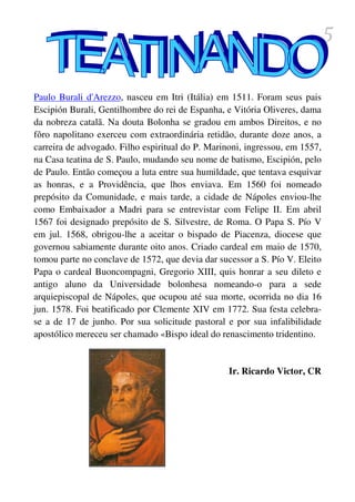 5

Paulo Burali d'Arezzo, nasceu em Itri (Itália) em 1511. Foram seus pais
Escipión Burali, Gentilhombre do rei de Espanha, e Vitória Oliveres, dama
da nobreza catalã. Na douta Bolonha se gradou em ambos Direitos, e no
fôro napolitano exerceu com extraordinária retidão, durante doze anos, a
carreira de advogado. Filho espiritual do P. Marinoni, ingressou, em 1557,
na Casa teatina de S. Paulo, mudando seu nome de batismo, Escipión, pelo
de Paulo. Então começou a luta entre sua humildade, que tentava esquivar
as honras, e a Providência, que lhos enviava. Em 1560 foi nomeado
prepósito da Comunidade, e mais tarde, a cidade de Nápoles enviou-lhe
como Embaixador a Madri para se entrevistar com Felipe II. Em abril
1567 foi designado prepósito de S. Silvestre, de Roma. O Papa S. Pío V
em jul. 1568, obrigou-lhe a aceitar o bispado de Piacenza, diocese que
governou sabiamente durante oito anos. Criado cardeal em maio de 1570,
tomou parte no conclave de 1572, que devia dar sucessor a S. Pío V. Eleito
Papa o cardeal Buoncompagni, Gregorio XIII, quis honrar a seu dileto e
antigo aluno da Universidade bolonhesa nomeando-o para a sede
arquiepiscopal de Nápoles, que ocupou até sua morte, ocorrida no dia 16
jun. 1578. Foi beatificado por Clemente XIV em 1772. Sua festa celebra-
se a de 17 de junho. Por sua solicitude pastoral e por sua infalibilidade
apostólico mereceu ser chamado «Bispo ideal do renascimento tridentino.


                                                  Ir. Ricardo Victor, CR
 