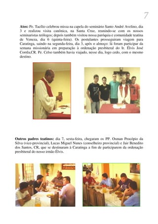 7
   Atos: Pe. Tacílio celebrou missa na capela do seminário Santo André Avelino, dia
   3 e realizou visita canônica, na Santa Cruz, reunindo-se com os nossos
   seminaristas teólogos; depois também visitou nossa paróquia e comunidade teatina
   de Veneza, dia 6 (quinta-feira). Os postulantes prosseguiram viagem para
   Caratinga, saindo na segunda-feira, dia 3, após o almoço: lá foram participar da
   semana missionária em preparação à ordenação presbiteral do Ir. Élvis José
   Corrêa,CR. Pe. Celso também havia viajado, nesse dia, logo cedo, com o mesmo
   destino.




Outros padres teatinos: dia 7, sexta-feira, chegaram os PP. Osman Procópio da
Silva (vice-provincial), Lucas Miguel Nunes (conselheiro provincial) e Jair Benedito
dos Santos, CR, que se destinaram à Caratinga a fim de participarem da ordenação
presbiteral do nosso irmão Élvis.
 