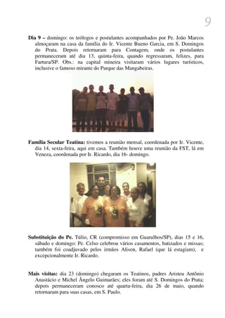 9
Dia 9 – domingo: os teólogos e postulantes acompanhados por Pe. João Marcos
   almoçaram na casa da família do Ir. Vicente Bueno Garcia, em S. Domingos
   do Prata. Depois retornaram para Contagem, onde os postulantes
   permaneceram até dia 13, quinta-feira, quando regressaram, felizes, para
   Fartura/SP. Obs.: na capital mineira visitaram vários lugares turísticos,
   inclusive o famoso mirante do Parque das Mangabeiras.




Família Secular Teatina: tivemos a reunião mensal, coordenada por Ir. Vicente,
  dia 14, sexta-feira, aqui em casa. Também houve uma reunião da FST, lá em
  Veneza, coordenada por Ir. Ricardo, dia 16- domingo.




Substituição do Pe. Túlio, CR (compromisso em Guarulhos/SP), dias 15 e 16,
  sábado e domingo: Pe. Celso celebrou vários casamentos, batizados e missas;
  também foi coadjuvado pelos irmãos Alison, Rafael (que lá estagiam), e
  excepcionalmente Ir. Ricardo.


Mais visitas: dia 23 (domingo) chegaram os Teatinos, padres Aristeu Antônio
  Anastácio e Michel Ângelo Guimarães; eles foram até S. Domingos do Prata;
  depois permaneceram conosco até quarta-feira, dia 26 de maio, quando
  retornaram para suas casas, em S. Paulo.
 
