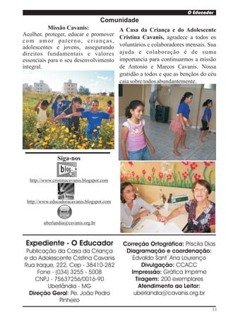 O Educador
                                     Comunidade
           Missão Cavanis:                  A Casa da Criança e do Adolescente
Acolher, proteger, educar e promover
                                            Cristina Cavanis, agradece a todos os
com amor paterno, crianças,
adolescentes e jovens, assegurando          voluntários e colaboradores mensais. Sua
direitos fundamentais e valores             ajuda e colaboração é de suma
essenciais para o seu desenvolvimento       importancia para continuarmos a missão
integral.                                   de Antonio e Marcos Cavanis. Nossa
                                            gratidão a todos e que as bençãos do céu
                                            caia sobre todos abundantemente.




               Siga-nos


  http://www.cristinacavanis.blogspot.com



 http://www.educadoracavanis.blogspot.com



        uberlandia@cavanis.org.br



 Expediente - O Educador                     Correção Ortográfica: Priscila Dias
 Publicação da Casa da Criança                Diagramação e coordenação:
e do Adolescente Cristina Cavanis               Edvaldo Sant`Ana Lourenço
Rua Iraque, 222, Cep - 38410-282                     Divulgação: CCACC
     Fone - (034) 3255 - 5008                   Impressão: Gráfica Imprime
    CNPJ - 75637256/0016-90                       Tiragem: 200 exemplares
         Uberlândia - MG                           Atendimento ao Leitor:
  Direção Geral: Pe. João Pedro                  uberlandia@cavanis.org.br
              Pinheiro
                                                                                  11
 