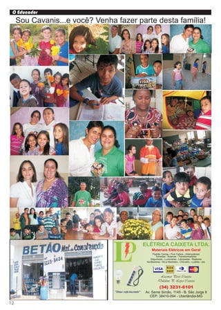 O Educador
     Sou Cavanis...e você? Venha fazer parte desta família!




                                         ELÉTRICA CAIXETA LTDA.
                                               Materiais Elétricos em Geral
                                                Padrão Cemig - Fios Cabos - Interruptores
                                                  Tomadas - Antenas - Transformadores
                                             Disjuntores - Luminárias - Lâmpadas - Reatores
                                          Ventiladores - Kit p/ Banheiro - Chuveiro - Lustres - etc.




                                                     Lucimar Peres Caixeta
                                                    Dulcilene P. Lopes Caixeta
                                                      (34) 3231-6101
                                         Av. Seme Simão, 1145 - B. São Jorge II
                                            CEP: 38410-094 - Uberlândia-MG

12
 