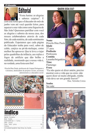 O Educador
                                                                                                                            QUEM SOU EU?
                                        Editorial
                “Festa Junina: as alegrias
                e sabores caipiras”. É
com este tema que o Educador do mês de
junho vem até você querido leitor, para
aquecer a sua vida como uma fogueira de
São João! Queremos partilhar com você
as alegrias e sabores da nossa casa, dos
nossos colaboradores através de cada
foto, de cada matéria, de cada sentimento                                                                         Nome
publicado. Esperamos que cada página                                                                              Priscila Dias Paula
do Educador tenha para você, sabor de                                                                             Idade
caldo, canjica ou pé-de-moleque, como                                                                             27 anos
melhor lhe aprouver. Que te leve a viajar                                                                         Profissão
pelas quadrilhas da infância, aos rojões e                                                                        Professora
fogos de artifício que dão brilho a                                                                               Comida
realidade, mostrando que a nossa vida é,                                                                          Lasanha/brigadeiro
na verdade, uma festa sem fim!                                                                                    Time
                                                                                                                  Flamengo
 Priscila Dias Paula, professora de Língua Portuguesa e                                                           Frase
  Literatura, idealizadora de projetos sociais, assistente                                                        “Eu não quero só dizer amém, preciso
                      administrativa e educadora social.                                                          mostrar com a vida que eu creio; não
                                                                                                                  quero dizer só muito obrigado, minha
                                                                                                                  vida deve ser um grande louvor!”
                                                                                                                                      Diac. Nelsinho Correa
                                                                                                                  Sonho
                                                                                                                  Ser mãe




índice
Editorial-Quem sou eu?.................................................................................02
Agenda - Aconteceu.......................................................................................03
Ajuda Cavanis................................................................................................04
Sustentabilid ade e Cultura.........................................................05
Edita l cultu ral.............................................................................06
Capa, Festa Junin a.............................................................08 - 07
Cavanis.... .... .... .... .... .... .... .... .... .... .... .... .... .... .... .... .... .... .... .... .0 9
Comunidade-Expediente, Passa Tempo, Sou Cavanis...............................10-12
2
 