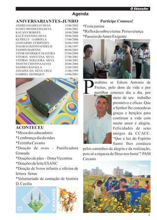 O Educador
                                   Agenda
ANIVERSARIANTES-JUNHO                                 Participe Conosco!
ANDREA ISABELLY SILVA         12/06/2002   *Festa junina
ELISEU MENDES DA SILVA        14/06/2001
KAUANY BORGES                 18/06/2006   *Reflexão sobre o tema: Perseverança
KAUÊ SANTOS E SILVA           30/06/2004   *Passeio do Amor Exigente
KETRILLY GABRIELA             13/06/2006
LEONARDO EURIPEDES            24/06/1999
NAIARA CRISTINA FIDELIS       21/06/1997
YASMIN MARTINS                06/06/2003
VITOR HENRIQUE OLIVEIRA       23/06/2004
VITORIA ASSUCENA SILVA        27/06/2001
VITÓRIA NOGUEIRA SILVA        14/06/2002
THAYNE CRISTINA ALVES         20/06/2006
SANDRA RAFAELA                12/06/2002
JANAINA DA SILVA CRUZ         11/06/1999
GABRIEL HENRIQUE              14/06/2001




                                           P       arabéns sr. Edson Antonio de
                                                   Freitas, pelo dom da vida e por
                                                   partilhar conosco dia a dia, por
                                                               meio de seu trabalho
                                                               prestativo e eficaz. Que
                                                               o Senhor lhe conceda as
                                                               graças e bençãos para
                                                               continuar a vida com
                                                               muito amor e alegria.
ACONTECEU                                                      Felicidades de seus
*Missa dos educadores                                          amigos da CCACC.
*Lembrança dia da mães                                         “Que a luz do Espírito
*Feirinha Cavanis                                              Santo lhes conduza
*Doação de ovos - Panificadora             pelos caminhos da alegria e da realização,
Granada                                    pois só a riqueza de Deus nos basta”! PAM
*Doações de pães – Dona Vicentina          Cavanis
*Doações de leite ESANC
*Doação de livros infantis e oficina de
leitura Senac
*Voluntariado de contação de história
D. Cecília




                                                                                      3
 