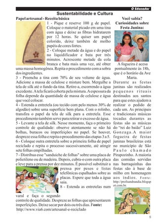 O Educador
                          Sustentabilidade e Cultura
Papel artesanal - Receita básica                                    Você sabia?
                     1 - Pique e reserve 100 g de papel.         Curiosidades sobre
                     Coloque o material picado em uma tina         Festa Junina:
                     com água e deixe as fibras hidratarem
                     por 12 horas. Se quiser um papel
                     colorido, deixe também de molho
                     papéis de cores fortes.
                     2 - Coloque metade da água e do papel
                     no liquidificador e bata por três
                     minutos. Acrescente metade da cola
                     branca e bata mais uma vez, até obter         A fogueira é acesa
uma massa homogênea. Repita o procedimento com a sobra           pontualmente às 18h,
dos ingredientes.                                               que é o horário da Ave
3 - Preencha a tina com 70% de seu volume de água.                      Maria.
Adicione a massa de celulose e misture bem. Mergulhe a          Durante as festas
tela de silk até o fundo da tina. Retire-a, escorrendo a água   juninas são realizados
excedente. A tela ficará coberta pela mistura. A espessura da   pequenos rituais
folha depende da quantidade de massa de celulose e água         destinados aos santos
que você colocar.                                               para que estes ajudem a
4 - Estenda a entretela (ou tecido com pelo menos 30% de        realizar o pedido de
algodão) sobre uma superfície bem plana. Com o rolinho,         cada um. As principais
transfira o papel da tela de silk para a entretela. Esse        e tradicionais músicas
procedimento também serve para retirar o excesso de água.       tocadas durantes as
5 - Levante a tela de silk. Nesse momento, faça o primeiro      festas são as músicas
controle de qualidade: observe atentamente se não há            do “rei do baião” Luiz
bolhas, buracos ou imperfeições no papel. Se houver,            Gonzaga.A maior
despreze essa folha e repita o procedimento das etapas 3 a 5.   fogueira de festas
6 - Coloque outra entretela sobre a primeira folha de papel     juninas brasileiras está
reciclado e repita o processo sucessivamente, até atingir       no município de São
sete folhas empilhadas.                                         Paulo chamado
7 - Distribua esse "sanduíche de folhas" sobre uma placa de     Pirapozinho. A maioria
polietileno ou de madeira. Depois, cubra-o com outra placa      das comidas servidas
e leve para a prensa por dez minutos. É possível substituir a   nas barraquinhas das
                              prensa por pesos e listas         festas são à base de
                              telefônicas espalhados sobre as   milho em homenagem
                              placas. Espere que toda a água    aos índios. Fonte:
                              saia.                             http://profsandrandia.blogsp
                              8 - Estenda as entretelas num     ot.com.br.


varal e faça o segundo
controle de qualidade. Despreze as folhas que apresentarem
imperfeições. Deixe secar por dois ou três dias. Fonte:
 http://www.via6.com/artesanal-e-reciclado
                                                                                          5
 