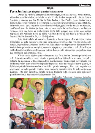 O Educador
                                      Capa
Festa Junina: As alegrias e as delícias caipiras
         O mês de Junho é caracterizado por danças, comidas típicas, bandeirinhas,
além das peculiaridades, se inicia no dia 12 de Junho, véspera do dia de Santo
Antônio e encerra no dia 29,dia de São Pedro e São Paulo. Essas festas eram
conhecidas como Joaninas e receberam esse nome para homenagear João Batista,
primo de Jesus, que, segundo as escrituras bíblicas, gostava de batizar as pessoas,
purificando-as. As festas juninas, são na sua essência multiculturais, embora o
formato com que hoje as conhecemos tenha tido origem nas festas dos santos
populares em Portugal: Festa de Santo Antônio, Festa de São João e a Festa de São
Pedro e São Paulo (assim, 24, 13, 29 de junho).
         Esta festividade demonstra devoção e homenagem dos devotos, estão
enraizadas de arte popular com suas influências próprias das regiões, cheias de
pureza, ingenuidade, poesia e inspiração. Nesta festividade podemos destacar como
as delícias e guloseimas a canjica, o curau, a pipoca, a pamonha, o bolo de milho, o
caldo de milho, milho cozido, dentre outros. Porém, não são apenas esses alimentos
que compõem a culinária da festa.
         Várias são as opções para se fazer uma boa festa junina. O mané-pelado é um
bolo feito de mandioca crua, ralada; a paçoquinha é feita de amendoim torrado,
bolacha de maisena e leite condensado; a maçã do amor é uma maçã mergulhada em
calda de açúcar, com um cabo de palito de picolé; bolo de coco; cachorro-quente, o
delicioso pãozinho com molho e salsicha; pé de moleque, feito com rapadura e
amendoim torrado; pinhão cozido, uma castanha característica do sul e o famoso
quentão, feito com gengibre, canela e pinga. Imagine tudo isso com uma dança de
quadrilha danada de animada.É alegria sem fim.
                                           Cordenadora Pedagógica - Esmeralda Quimalha




                                                                                     7
 