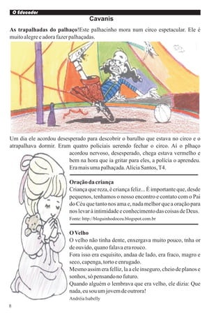 O Educador
                                   Cavanis
As trapalhadas do palhaço!Este palhacinho mora num circo espetacular. Ele é
muito alegre e adora fazer palhaçadas.




Um dia ele acordou desesperado para descobrir o barulho que estava no circo e o
atrapalhava dormir. Eram quatro policiais uerendo fechar o circo. Aí o plhaço
                        acordou nervoso, desesperado, chega estava vermelho e
                        bem na hora que ia gritar para eles, a polícia o aprendeu.
                        Era mais uma palhaçada. Alícia Santos, T4.

                         Oração da criança
                         Criança que reza, é criança feliz... É importante que, desde
                         pequenos, tenhamos o nosso encontro e contato com o Pai
                         do Céu que tanto nos ama e, nada melhor que a oração para
                         nos levar à intimidade e conhecimento das coisas de Deus.
                         Fonte: http://bloguinhodoceu.blogspot.com.br


                         O Velho
                         O velho não tinha dente, enxergava muito pouco, tnha or
                         de ouvido, quano falava era rouco.
                         Fora isso era esquisito, andaa de lado, era fraco, magro e
                         seco, capenga, torto e enrugado.
                         Mesmo assim era felliz, la a ele inseguro, cheio de planos e
                         sonhos, só pensando no futuro.
                         Quando alguém o lembrava que era velho, ele dizia: Que
                         nada, eu sou um jovem de outrora!
                         Andréia Isabelly
8
 