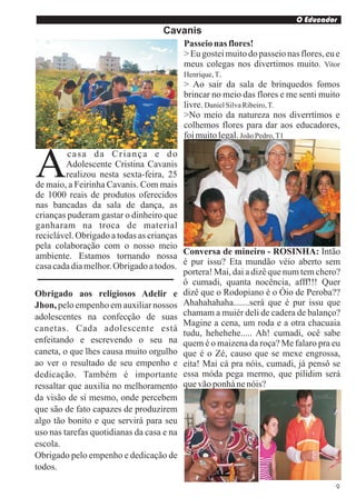 O Educador
                                   Cavanis
                                        Passeio nas flores!
                                        > Eu gostei muito do passeio nas flores, eu e
                                        meus colegas nos divertimos muito. Vitor
                                        Henrique, T.
                                        > Ao sair da sala de brinquedos fomos
                                        brincar no meio das flores e me senti muito
                                        livre. Daniel Silva Ribeiro, T.
                                        >No meio da natureza nos diverrtimos e
                                        colhemos flores para dar aos educadores,
                                        foi muito legal. João Pedro, T1



A         casa da Criança e do
         Adolescente Cristina Cavanis
         realizou nesta sexta-feira, 25
de maio, a Feirinha Cavanis. Com mais
de 1000 reais de produtos oferecidos
nas bancadas da sala de dança, as
crianças puderam gastar o dinheiro que
ganharam na troca de material
reciclável. Obrigado a todas as crianças
pela colaboração com o nosso meio
ambiente. Estamos tornando nossa Conversa de mineiro - ROSINHA: Intão
casa cada dia melhor. Obrigado a todos. é pur issu? Eta mundão véio aberto sem
                                         portera! Mai, dai a dizê que num tem chero?
                                         ô cumadi, quanta nocência, afff!!! Quer
Obrigado aos religiosos Adelir e dizê que o Rodopiano é o Óio de Peroba??
Jhon, pelo empenho em auxiliar nossos Ahahahahaha.......será que é pur issu que
adolescentes na confecção de suas chamam a muiér deli de cadera de balanço?
                                         Magine a cena, um roda e a otra chacuaia
canetas. Cada adolescente está
                                         tudu, hehehehe..... Ah! cumadi, ocê sabe
enfeitando e escrevendo o seu na quem é o maizena da roça? Me falaro pra eu
caneta, o que lhes causa muito orgulho que é o Zé, causo que se mexe engrossa,
ao ver o resultado de seu empenho e eita! Mai cá pra nóis, cumadi, já pensô se
dedicação. Também é importante essa móda pega mermo, que pilidim será
ressaltar que auxilia no melhoramento que vão ponhá ne nóis?
da visão de si mesmo, onde percebem
que são de fato capazes de produzirem
algo tão bonito e que servirá para seu
uso nas tarefas quotidianas da casa e na
escola.
Obrigado pelo empenho e dedicação de
todos.

                                                                                   9
 