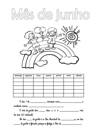 domingo segunda terça quarta quinta sexta sábado
O dia 1 de _____________ começou num__________________ e
acabará numa _____________________________.
O mês de junho tem _____ dias e é o ________________ mês
do ano (nº ordinal).
No dia ____ de junho é o Dia Mundial da ___________e, no dia
_____ de junho é feriado porque se festeja o Dia de ________________.
 