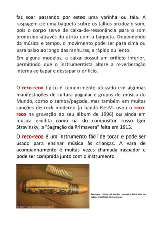faz soar passando por estes uma varinha ou tala. A
raspagem de uma baqueta sobre os talhos produz o som,
pois o corpo serve de caixa-de-ressonância para o som
produzido através do atrito com a baqueta. Dependendo
da música e tempo, o movimento pode ser para cima ou
para baixo ao longo das ranhuras, e rápido ou lento.
Em alguns modelos, a caixa possui um orifício inferior,
permitindo que o instrumentista altere a reverberação
interna ao tapar e destapar o orifício.
O reco-reco típico é comummente utilizado em algumas
manifestações de cultura popular e grupos de música do
Mundo, como o samba/pagode, mas também em muitas
canções de rock moderno (a banda R.E.M. usou o reco-
reco na gravação do seu álbum de 1996) ou ainda em
música erudita como na do compositor russo Igor
Stravinsky, a "Sagração da Primavera" feita em 1913.
O reco-reco é um instrumento fácil de tocar e pode ser
usado para ensinar música às crianças. A vara de
acompanhamento é muitas vezes chamada raspador e
pode ser comprada junto com o instrumento.
Reco-reco rústico de bambu (acima) e Guiro feito de
cabaça trabalhado com gravuras
 