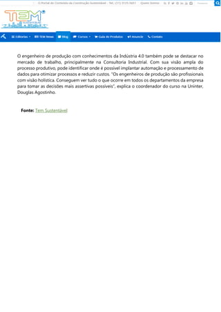 O engenheiro de produção com conhecimentos da Indústria 4.0 também pode se destacar no
mercado de trabalho, principalmente na Consultoria Industrial. Com sua visão ampla do
processo produtivo, pode identificar onde é possível implantar automação e processamento de
dados para otimizar processos e reduzir custos. “Os engenheiros de produção são profissionais
com visão holística. Conseguem ver tudo o que ocorre em todos os departamentos da empresa
para tomar as decisões mais assertivas possíveis”, explica o coordenador do curso na Uninter,
Douglas Agostinho.
Fonte: Tem Sustentável
 