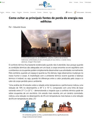 O Centro de Inovação UC, do ELEMENTAL, subverte o edifício de escritórios
tradicional, conformando um átrio envidraçado em seu interior, e criando menos
aberturas.. Image © Nico Saieh
Em ambientes quentes ou frios, a produtividade diminui significativamente.
Image Cortesia de Saint Gobain
Como evitar as principais fontes de perda de energia nos
edifícios
Por – Eduardo Souza
O conforto térmico fica bastante evidenciado quando não é atendido. Isso porque quando
as condições térmicas são adequadas em um local, o corpo encontra-se em equilíbrio com
o ambiente e os ocupantes podem simplesmente desenvolver suas atividades normalmente.
Pelo contrário, quando um espaço é quente ou frio demais, logo observamos mudanças no
nosso humor e corpo. A insatisfação com o ambiente térmico ocorre quando o balanço
térmico é instável, ou seja, quando há diferenças entre o calor produzido pelo corpo e o
calor do corpo perdido para o ambiente.
“Uma análise de 24 estudos sobre a relação entre temperatura e performance indicou uma
redução de 10% no desempenho a 30° C e 15° C, comparado com uma linha de base
variando entre 21° C e 23° C - demonstrando o impacto que o conforto térmico pode ter
sobre ocupantes de um escritório. Um estudo mais recente, em um cenário controlado,
indicou uma redução no desempenho de 4% em temperaturas mais baixas e uma redução
de 6% em temperaturas altas. [1]”
 