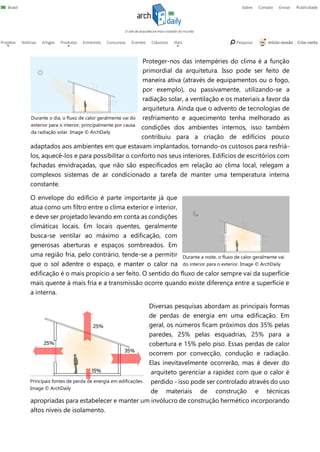 Proteger-nos das intempéries do clima é a função
primordial da arquitetura. Isso pode ser feito de
maneira ativa (através de equipamentos ou o fogo,
por exemplo), ou passivamente, utilizando-se a
radiação solar, a ventilação e os materiais a favor da
arquitetura. Ainda que o advento de tecnologias de
resfriamento e aquecimento tenha melhorado as
condições dos ambientes internos, isso também
contribuiu para a criação de edifícios pouco
adaptados aos ambientes em que estavam implantados, tornando-os custosos para resfriá-
los, aquecê-los e para possibilitar o conforto nos seus interiores. Edifícios de escritórios com
fachadas envidraçadas, que não são especificados em relação ao clima local, relegam a
complexos sistemas de ar condicionado a tarefa de manter uma temperatura interna
constante.
O envelope do edifício é parte importante já que
atua como um filtro entre o clima exterior e interior,
e deve ser projetado levando em conta as condições
climáticas locais. Em locais quentes, geralmente
busca-se ventilar ao máximo a edificação, com
generosas aberturas e espaços sombreados. Em
uma região fria, pelo contrário, tende-se a permitir
que o sol adentre o espaço, e manter o calor na
edificação é o mais propício a ser feito. O sentido do fluxo de calor sempre vai da superfície
mais quente à mais fria e a transmissão ocorre quando existe diferença entre a superfície e
a interna.
Diversas pesquisas abordam as principais formas
de perdas de energia em uma edificação. Em
geral, os números ficam próximos dos 35% pelas
paredes, 25% pelas esquadrias, 25% para a
cobertura e 15% pelo piso. Essas perdas de calor
ocorrem por convecção, condução e radiação.
Elas inevitavelmente ocorrerão, mas é dever do
arquiteto gerenciar a rapidez com que o calor é
perdido - isso pode ser controlado através do uso
de materiais de construção e técnicas
apropriadas para estabelecer e manter um invólucro de construção hermético incorporando
altos níveis de isolamento.
Durante o dia, o fluxo de calor geralmente vai do
exterior para o interior, principalmente por causa
da radiação solar. Image © ArchDaily
Durante a noite, o fluxo de calor geralmente vai
do interior para o exterior. Image © ArchDaily
Principais fontes de perda de energia em edificações.
Image © ArchDaily
 
