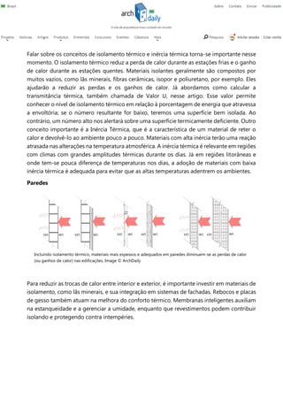 Falar sobre os conceitos de isolamento térmico e inércia térmica torna-se importante nesse
momento. O isolamento térmico reduz a perda de calor durante as estações frias e o ganho
de calor durante as estações quentes. Materiais isolantes geralmente são compostos por
muitos vazios, como lãs minerais, fibras cerâmicas, isopor e poliuretano, por exemplo. Eles
ajudarão a reduzir as perdas e os ganhos de calor. Já abordamos como calcular a
transmitância térmica, também chamada de Valor U, nesse artigo. Esse valor permite
conhecer o nível de isolamento térmico em relação à porcentagem de energia que atravessa
a envoltória; se o número resultante for baixo, teremos uma superfície bem isolada. Ao
contrário, um número alto nos alertará sobre uma superfície termicamente deficiente. Outro
conceito importante é a Inércia Térmica, que é a característica de um material de reter o
calor e devolvê-lo ao ambiente pouco a pouco. Materiais com alta inércia terão uma reação
atrasada nas alterações na temperatura atmosférica. A inércia térmica é relevante em regiões
com climas com grandes amplitudes térmicas durante os dias. Já em regiões litorâneas e
onde tem-se pouca diferença de temperaturas nos dias, a adoção de materiais com baixa
inércia térmica é adequada para evitar que as altas temperaturas adentrem os ambientes.
Paredes
Para reduzir as trocas de calor entre interior e exterior, é importante investir em materiais de
isolamento, como lãs minerais, e sua integração em sistemas de fachadas. Rebocos e placas
de gesso também atuam na melhora do conforto térmico. Membranas inteligentes auxiliam
na estanqueidade e a gerenciar a umidade, enquanto que revestimentos podem contribuir
isolando e protegendo contra intempéries.
Incluindo isolamento térmico, materiais mais espessos e adequados em paredes diminuem-se as perdas de calor
(ou ganhos de calor) nas edificações. Image © ArchDaily
 