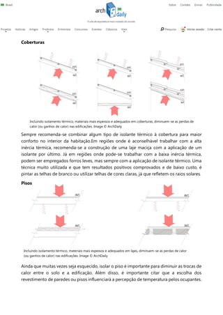 Coberturas
Sempre recomenda-se combinar algum tipo de isolante térmico à cobertura para maior
conforto no interior da habitação.Em regiões onde é aconselhável trabalhar com a alta
inércia térmica, recomenda-se a construção de uma laje maciça com a aplicação de um
isolante por último. Já em regiões onde pode-se trabalhar com a baixa inércia térmica,
podem ser empregados forros leves, mas sempre com a aplicação de isolante térmico. Uma
técnica muito utilizada e que tem resultados positivos comprovados e de baixo custo, é
pintar as telhas de branco ou utilizar telhas de cores claras, já que refletem os raios solares.
Pisos
Ainda que muitas vezes seja esquecido, isolar o piso é importante para diminuir as trocas de
calor entre o solo e a edificação. Além disso, é importante citar que a escolha dos
revestimento de paredes ou pisos influenciará a percepção de temperatura pelos ocupantes.
Incluindo isolamento térmico, materiais mais espessos e adequados em coberturas, diminuem-se as perdas de
calor (ou ganhos de calor) nas edificações. Image © ArchDaily
Incluindo isolamento térmico, materiais mais espessos e adequados em lajes, diminuem-se as perdas de calor
(ou ganhos de calor) nas edificações. Image © ArchDaily
 