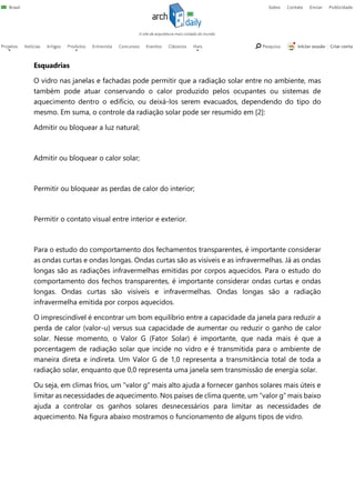 Esquadrias
O vidro nas janelas e fachadas pode permitir que a radiação solar entre no ambiente, mas
também pode atuar conservando o calor produzido pelos ocupantes ou sistemas de
aquecimento dentro o edifício, ou deixá-los serem evacuados, dependendo do tipo do
mesmo. Em suma, o controle da radiação solar pode ser resumido em [2]:
Admitir ou bloquear a luz natural;
Admitir ou bloquear o calor solar;
Permitir ou bloquear as perdas de calor do interior;
Permitir o contato visual entre interior e exterior.
Para o estudo do comportamento dos fechamentos transparentes, é importante considerar
as ondas curtas e ondas longas. Ondas curtas são as visíveis e as infravermelhas. Já as ondas
longas são as radiações infravermelhas emitidas por corpos aquecidos. Para o estudo do
comportamento dos fechos transparentes, é importante considerar ondas curtas e ondas
longas. Ondas curtas são visíveis e infravermelhas. Ondas longas são a radiação
infravermelha emitida por corpos aquecidos.
O imprescindível é encontrar um bom equilíbrio entre a capacidade da janela para reduzir a
perda de calor (valor-u) versus sua capacidade de aumentar ou reduzir o ganho de calor
solar. Nesse momento, o Valor G (Fator Solar) é importante, que nada mais é que a
porcentagem de radiação solar que incide no vidro e é transmitida para o ambiente de
maneira direta e indireta. Um Valor G de 1,0 representa a transmitância total de toda a
radiação solar, enquanto que 0,0 representa uma janela sem transmissão de energia solar.
Ou seja, em climas frios, um “valor g” mais alto ajuda a fornecer ganhos solares mais úteis e
limitar as necessidades de aquecimento. Nos países de clima quente, um “valor g” mais baixo
ajuda a controlar os ganhos solares desnecessários para limitar as necessidades de
aquecimento. Na figura abaixo mostramos o funcionamento de alguns tipos de vidro.
 