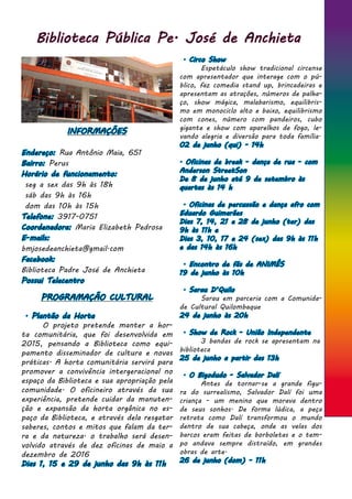 Biblioteca Pública Pe. José de Anchieta
INFORMAÇÕES
Endereço: Rua Antônio Maia, 651
Bairro: Perus
Horário de funcionamento:
seg a sex das 9h às 18h
sáb das 9h às 16h
dom das 10h às 15h
Telefone: 3917-0751
Coordenadora: Maria Elizabeth Pedrosa
E-mails:
bmjosedeanchieta@gmail.com
Facebook:
Biblioteca Padre José de Anchieta
Possui Telecentro
PROGRAMAÇÃO CULTURAL
. Plantão da Horta
	 O projeto pretende manter a hor-
ta comunitária, que foi desenvolvida em
2015, pensando a Biblioteca como equi-
pamento disseminador de cultura e novas
práticas. A horta comunitária servirá para
promover a convivência intergeracional no
espaço da Biblioteca e sua apropriação pela
comunidade. O oficineiro através da sua
experiência, pretende cuidar da manuten-
ção e expansão da horta orgânica no es-
paço da Biblioteca, e através dela resgatar
saberes, contos e mitos que falam da ter-
ra e da natureza. o trabalho será desen-
volvido através de dez oficinas de maio a
dezembro de 2016
Dias 1, 15 e 29 de junho das 9h às 11h
. Circo Show
	 Espetáculo show tradicional circense
com apresentador que interage com o pú-
blico, faz comedia stand up, brincadeiras e
apresentam as atrações, números de palha-
ço, show mágica, malabarismo, equilibris-
mo em monociclo alto e baixo, equilibrismo
com cones, número com pandeiros, cubo
gigante e show com aparelhos de fogo, le-
vando alegria e diversão para toda família.
02 de junho (qui) - 14h
. Oficinas de break - dança de rua - com
Anderson StreetSon
De 8 de junho até 9 de setembro às
quartas às 14 h
. Oficinas de percussão e dança afro com
Eduardo Guimarães
Dias 7, 14, 21 e 28 de junho (ter) das
9h às 11h e
Dias 3, 10, 17 e 24 (sex) das 9h às 11h
e das 14h às 16h
. Encontro de fãs de ANIMÊS
19 de junho às 10h
. Sarau D’Quilo
	 Sarau em parceria com a Comunida-
de Cultural Quilombaque
24 de junho às 20h
. Show de Rock - União Independente
	 3 bandas de rock se apresentam na
biblioteca
25 de junho a partir das 13h
. O Bigodudo - Salvador Dalí	
	 Antes de tornar-se a grande figu-
ra do surrealismo, Salvador Dalí foi uma
criança - um menino que morava dentro
de seus sonhos. De forma lúdica, a peça
retrata como Dalí transformou o mundo
dentro de sua cabeça, onde as velas dos
barcos eram feitas de borboletas e o tem-
po andava sempre distraído, em grandes
obras de arte.
26 de junho (dom) - 11h
 