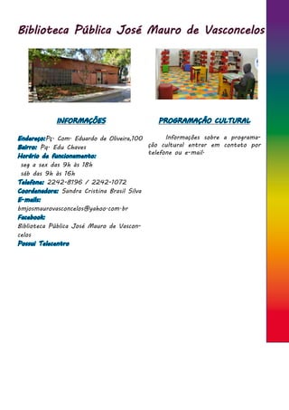 Biblioteca Pública José Mauro de Vasconcelos
INFORMAÇÕES
Endereço:Pç. Com. Eduardo de Oliveira,100
Bairro: Pq. Edu Chaves
Horário de funcionamento:
seg a sex das 9h às 18h
sáb das 9h às 16h
Telefone: 2242-8196 / 2242-1072
Coordenadora: Sandra Cristina Brasil Silva
E-mails:
bmjosmaurovasconcelos@yahoo.com.br
Facebook:
Biblioteca Pública José Mauro de Vascon-
celos
Possui Telecentro
PROGRAMAÇÃO CULTURAL
	 Informações sobre a programa-
ção cultural entrar em contato por
telefone ou e-mail.
 