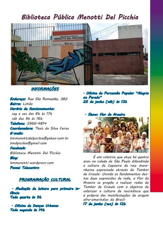 Biblioteca Pública Menotti Del Picchia
INFORMAÇÕES
Endereço: Rua São Romualdo, 382
Bairro: Limão
Horário de funcionamento:
seg a sex das 8h às 17h
sáb das 9h às 16h
Telefone: 3966-4814
Coordenadora: Thaís da Silva Farias
E-mails:
bmmenottidelpicchia@yahoo.com.br
bmdpicchia@gmail.com
Facebook:
Biblioteca Menotti Del Picchia
Blog:
bmmenotti.wordpress.com
Possui Telecentro
. Oficina de Percussão Popular “Alegria
na Parada”
25 de junho (sáb) às 13h
. Show: Flor da Aroeira
	 É um coletivo que atua há quatro
anos na cidade de São Paulo difundindo
a cultura da Capoeira de raiz mara-
nhense expressada através do Tambor
de Crioula. Unindo os fundamentos des-
tas duas expressões de roda, o Flor da
Aroeira se propõe a realizar rodas de
Tambor de Crioula com o objetivo de
valorizar a cultura de resistência que
é própria das manifestações de origem
afro-ameríndias do Brasil.
17 de junho (sex) às 12h
PROGRAMAÇÃO CULTURAL
. Mediação de leitura para primeira in-
fância
Toda quarta às 9h
. Oficina de Danças Urbanas
Toda segunda às 14h
 