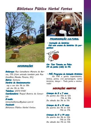 Biblioteca Pública Narbal Fontes
INFORMAÇÕES
Endereço: Rua Conselheiro Moreira de Bar-
ros, 170 (Com entrada também pela Rua
Estefânia Mendes Pereira, 54)
Bairro: Santana
Horário de funcionamento:
seg a sex das 9h às 18h
sáb das 9h às 16h
Telefone: 2973-4461
Coordenadora: Raquel Beatriz de Concei-
ção
E-mails:
bmnarbalfontes@yahoo.com.br
Facebook:
Biblioteca Pública Narbal Fontes
PROGRAMAÇÃO CULTURAL
. Contação de histórias
Chá com aroma de história: Os por-
quinhos
Cia. Tem Tomate no Palco
04 de junho (sáb) às 11h
. PIÁ: Programa de Iniciação Artística
	 No PIÁ a gente experimenta,
brinca, pinta, cria personagem, conta
história, dança... Tudo junto e mistu-
rado!
INSCRIÇÕES ABERTAS
Crianças de 5 a 7 anos
De quinta das 10h às 12h
	 14h às 16h
De sábado das 9h às 11h
Crianças de 8 a 10 anos
De quarta das 9h às 12h
14h às 17h
Crianças de 11 a 14 anos
De quarta das 9h às 12h
14h às 17h
De sábado das 11h às 13h
 