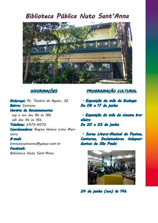 Biblioteca Pública Nuto Sant’Anna
INFORMAÇÕES
Endereço: Pç. Tenório de Aguiar, 32
Bairro: Santana
Horário de funcionamento:
seg a sex das 9h às 18h
sáb das 9h às 16h
Telefone: 2973-0072
Coordenadora: Regina Helena Lima Mon-
teiro
E-mail:
bmnutosantanna@yahoo.com.br
Facebook:
Biblioteca Nuto Sant’Anna
PROGRAMAÇÃO CULTURAL
. Exposição do mês da Ecologia
De 06 a 17 de junho
. Exposição do mês do cinema bra-
sileiro
De 20 a 23 de junho
. Sarau Litero-Musical do Poetas,
Cantores, Declamadores Indepen-
dentes de São Paulo
24 de junho (sex) às 14h
 