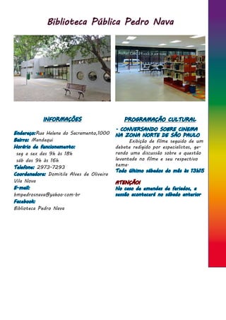 Biblioteca Pública Pedro Nava
INFORMAÇÕES
Endereço:Rua Helena do Sacramento,1000
Bairro: Mandaqui
Horário de funcionamento:
seg a sex das 9h às 18h
sáb das 9h às 16h
Telefone: 2973-7293
Coordenadora: Domitila Alves de Oliveira
Vila Nova
E-mail:
bmpedrosnava@yahoo.com.br
Facebook:
Biblioteca Pedro Nava
PROGRAMAÇÃO CULTURAL
. CONVERSANDO SOBRE CINEMA
NA ZONA NORTE DE SÃO PAULO
	 Exibição de filme seguido de um
debate redigido por especialistas, ge-
rando uma discussão sobre a questão
levantada no filme e seu respectivo
tema.
Todo último sábados do mês às 13h15
ATENÇÃO!
No caso de emendas de feriados, a
sessão acontecerá no sábado anterior
 