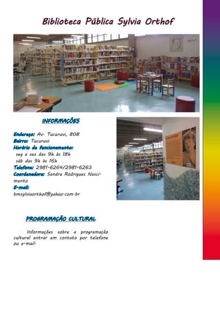 Biblioteca Pública Sylvia Orthof
INFORMAÇÕES
Endereço: Av. Tucuruvi, 808
Bairro: Tucuruvi
Horário de funcionamento:
seg a sex das 9h às 18h
sáb das 9h às 16h
Telefone: 2981-6264/2981-6263
Coordenadora: Sandra Rodrigues Nasci-
mento
E-mail:
bmsylviaorthof@yahoo.com.br
PROGRAMAÇÃO CULTURAL
	 Informações sobre a programação
cultural entrar em contato por telefone
ou e-mail.
 